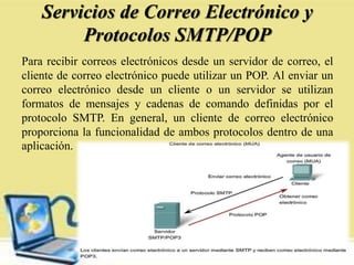 Servicios de Correo Electrónico y
Protocolos SMTP/POP
Para recibir correos electrónicos desde un servidor de correo, el
cliente de correo electrónico puede utilizar un POP. Al enviar un
correo electrónico desde un cliente o un servidor se utilizan
formatos de mensajes y cadenas de comando definidas por el
protocolo SMTP. En general, un cliente de correo electrónico
proporciona la funcionalidad de ambos protocolos dentro de una
aplicación.
 