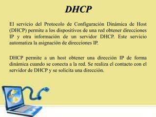 DHCP
El servicio del Protocolo de Configuración Dinámica de Host
(DHCP) permite a los dispositivos de una red obtener direcciones
IP y otra información de un servidor DHCP. Este servicio
automatiza la asignación de direcciones IP.
DHCP permite a un host obtener una dirección IP de forma
dinámica cuando se conecta a la red. Se realiza el contacto con el
servidor de DHCP y se solicita una dirección.
 