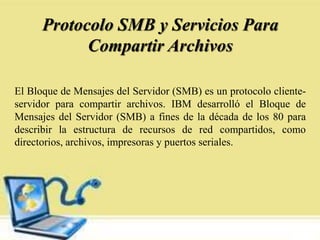 Protocolo SMB y Servicios Para
Compartir Archivos
El Bloque de Mensajes del Servidor (SMB) es un protocolo cliente-
servidor para compartir archivos. IBM desarrolló el Bloque de
Mensajes del Servidor (SMB) a fines de la década de los 80 para
describir la estructura de recursos de red compartidos, como
directorios, archivos, impresoras y puertos seriales.
 