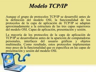 Modelo TCP/IP
Aunque el grupo de protocolos TCP/IP se desarrolló antes de
la definición del modelo OSI, la funcionalidad de los
protocolos de la capa de aplicación de TCP/IP se adaptan
aproximadamente a la estructura de las tres capas superiores
del modelo OSI. Capas de aplicación, presentación y sesión.
La mayoría de los protocolos de la capa de aplicación de
TCP/IP se desarrollaron antes de la aparición de computadoras
personales, interfaces del usuario gráficas y objetos
multimedia. Como resultado, estos protocolos implementan
muy poco de la funcionalidad que es especifica en las capas de
presentación y sesión del modelo OSI.
 