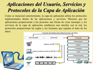 Aplicaciones del Usuario, Servicios y
Protocolos de la Capa de Aplicación
Como se mencionó anteriormente, la capa de aplicación utiliza los protocolos
implementados dentro de las aplicaciones y servicios. Mientras que las
aplicaciones proporcionan a las personas una forma de crear mensajes y los
servicios de la capa de aplicación establecen una interfaz con la red, los
protocolos proporcionan las reglas y los formatos que regulan el trato de los
datos.
 