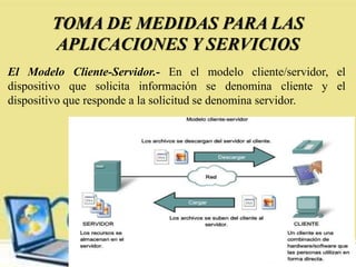 TOMA DE MEDIDAS PARA LAS
APLICACIONES Y SERVICIOS
El Modelo Cliente-Servidor.- En el modelo cliente/servidor, el
dispositivo que solicita información se denomina cliente y el
dispositivo que responde a la solicitud se denomina servidor.
 