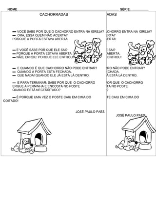 NOME_________________________________________________________________ SÉRIE____________
                     CACHORRADAS                   CACHORRADAS



     ▬ VOCÊ SABE POR QUE O CACHORRO ENTRA NA IGREJA?
                             ▬ VOCÊ SABE POR QUE O CACHORRO ENTRA NA IGREJA?
     ▬ ORA, ESSA QUEM NÃO ACERTA?
                              ▬ ORA, ESSA QUEM NÃO ACERTA?
     PORQUE A PORTA ESTAVA ABERTA!
                              PORQUE A PORTA ESTAVA ABERTA!


     ▬ E VOCÊ SABE POR QUE ELE ▬ E VOCÊ SABE POR QUE ELE SAI?
                               SAI?
     ▬ PORQUE A PORTA ESTAVA ABERTA.
                               ▬ PORQUE A PORTA ESTAVA ABERTA.
     ▬ NÃO, ERROU: PORQUE ELE ENTROU!
                               ▬ NÃO, ERROU: PORQUE ELE ENTROU!


     ▬ E QUANDO É QUE CACHORRO NÃO PODE ENTRAR?
                              ▬ E QUANDO É QUE CACHORRO NÃO PODE ENTRAR?
     ▬ QUANDO A PORTA ESTÁ FECHADA.
                              ▬ QUANDO A PORTA ESTÁ FECHADA.
     ▬ QUE NADA! QUANDO ELE JÁ▬ QUE NADA! QUANDO ELE JÁ ESTÁ LÁ DENTRO.
                              ESTÁ LÁ DENTRO.

     ▬ E PARA TERMINAR: SABE POR QUE O CACHORRO SABE POR QUE O CACHORRO
                              ▬ E PARA TERMINAR:
     ERGUE A PERNINHA E ENCOSTA NO POSTE
                              ERGUE A PERNINHA E ENCOSTA NO POSTE
     QUANDO ESTÁ NECESSITADO?QUANDO ESTÁ NECESSITADO?

     ▬ É PORQUE UMA VEZ O POSTE CAIU EM CIMA DO
                              ▬ É PORQUE UMA VEZ O POSTE CAIU EM CIMA DO
COITADO!                 COITADO!


                                           JOSÉ PAULO PAES
                                                                    JOSÉ PAULO PAES
 