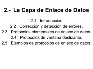 2.- La Capa de Enlace de Datos 2.1 Introducción 2.2 Corrección y detección de errores. 2.3 Protocolos elementales de enlace de datos. 2.4 Protocolos de ventana deslizante. 2.5 Ejemplos de protocolos de enlace de datos. 