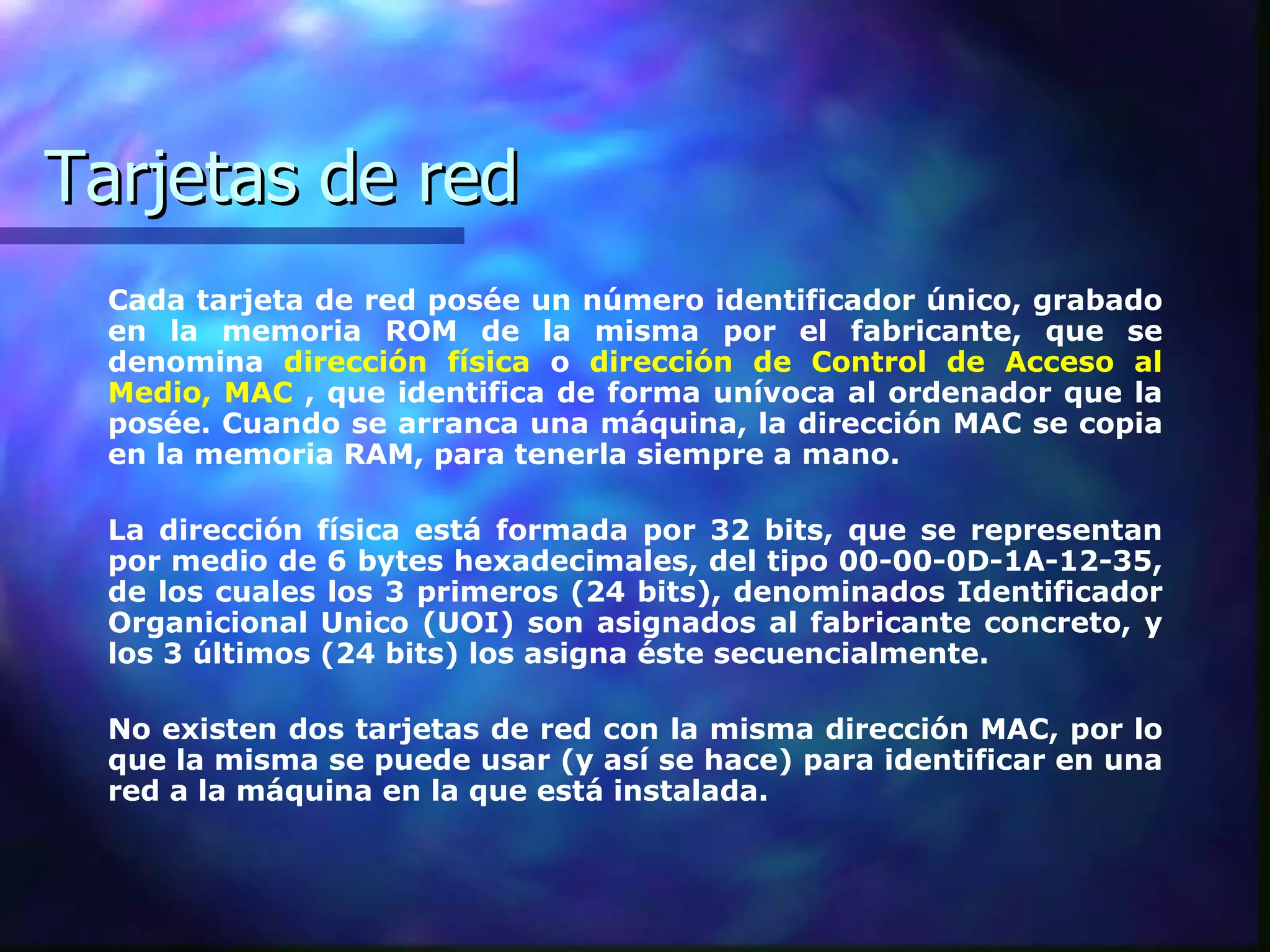 Tarjetas de red Cada tarjeta de red posée un número identificador único, grabado en la memoria ROM de la misma por el fabricante, que se denomina   dirección física   o   dirección de Control de Acceso al Medio, MAC   , que identifica de forma unívoca al ordenador que la posée. Cuando se arranca una máquina, la dirección MAC se copia en la memoria RAM, para tenerla siempre a mano.  La dirección física está formada por 32 bits, que se representan por medio de 6 bytes hexadecimales, del tipo 00-00-0D-1A-12-35, de los cuales los 3 primeros (24 bits), denominados Identificador Organicional Unico (UOI) son asignados al fabricante concreto, y los 3 últimos (24 bits) los asigna éste secuencialmente.  No existen dos tarjetas de red con la misma dirección MAC, por lo que la misma se puede usar (y así se hace) para identificar en una red a la máquina en la que está instalada.  