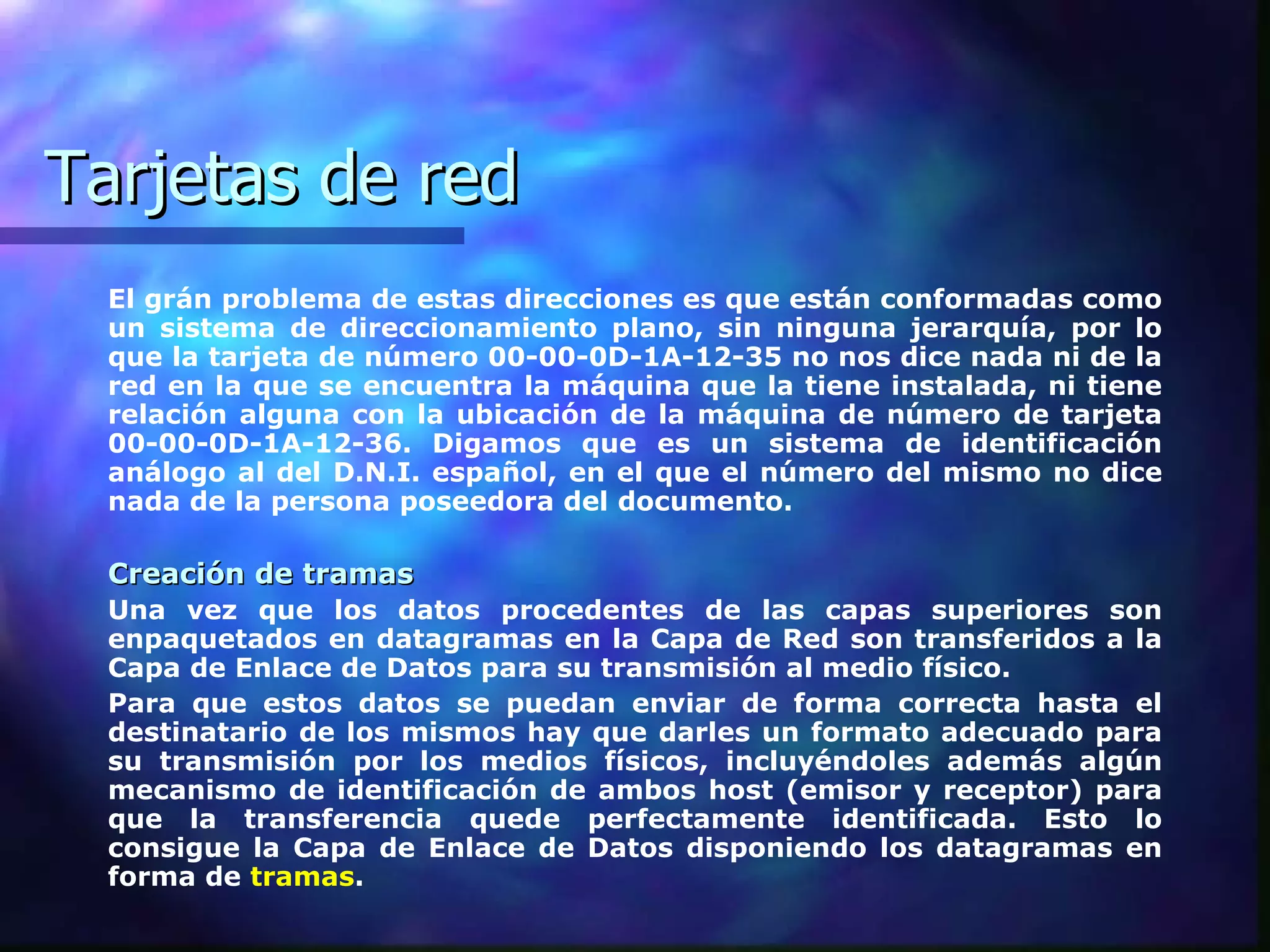 Tarjetas de red El grán problema de estas direcciones es que están conformadas como un sistema de direccionamiento plano, sin ninguna jerarquía, por lo que la tarjeta de número 00-00-0D-1A-12-35 no nos dice nada ni de la red en la que se encuentra la máquina que la tiene instalada, ni tiene relación alguna con la ubicación de la máquina de número de tarjeta 00-00-0D-1A-12-36. Digamos que es un sistema de identificación análogo al del D.N.I. español, en el que el número del mismo no dice nada de la persona poseedora del documento.  Creación de tramas Una vez que los datos procedentes de las capas superiores son enpaquetados en datagramas en la Capa de Red son transferidos a la Capa de Enlace de Datos para su transmisión al medio físico.  Para que estos datos se puedan enviar de forma correcta hasta el destinatario de los mismos hay que darles un formato adecuado para su transmisión por los medios físicos, incluyéndoles además algún mecanismo de identificación de ambos host (emisor y receptor) para que la transferencia quede perfectamente identificada. Esto lo consigue la Capa de Enlace de Datos disponiendo los datagramas en forma de   tramas .  