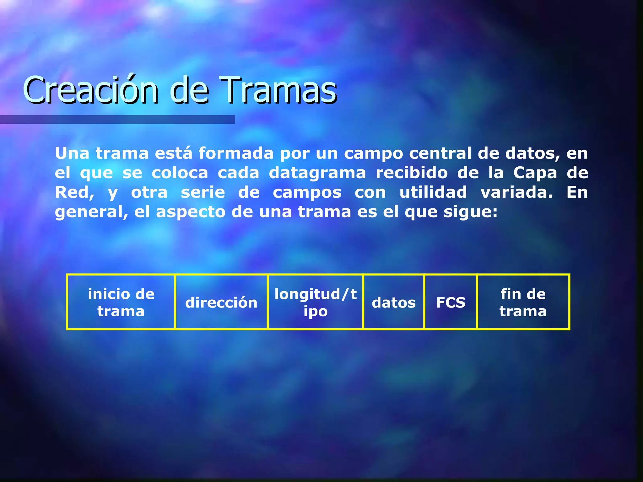 Creación de Tramas Una trama está formada por un campo central de datos, en el que se coloca cada datagrama recibido de la Capa de Red, y otra serie de campos con utilidad variada. En general, el aspecto de una trama es el que sigue:  inicio de trama dirección longitud/tipo datos FCS fin de trama 