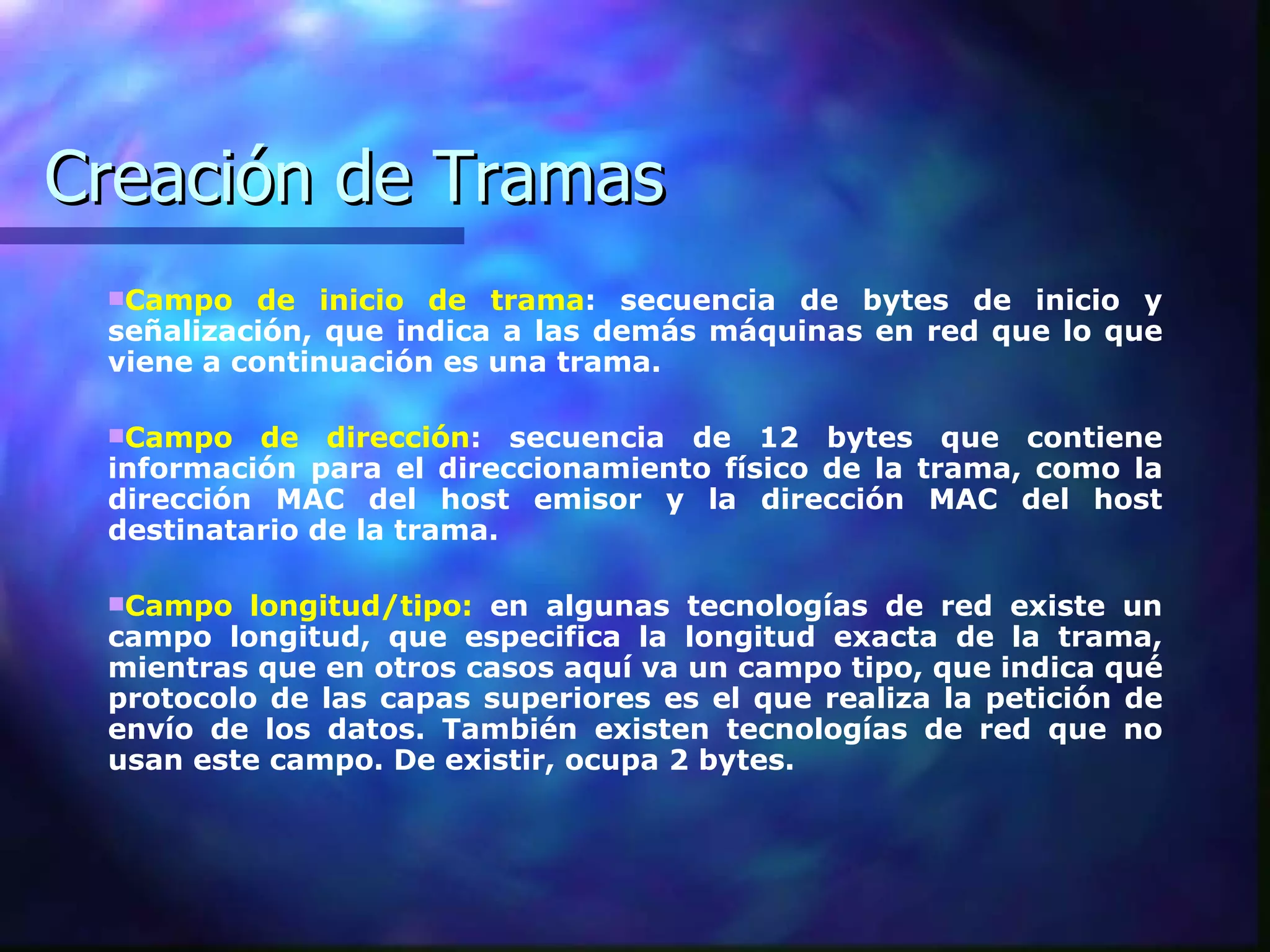 Creación de Tramas Campo de inicio de trama : secuencia de bytes de inicio y señalización, que indica a las demás máquinas en red que lo que viene a continuación es una trama. Campo de dirección : secuencia de 12 bytes que contiene información para el direccionamiento físico de la trama, como la dirección MAC del host emisor y la dirección MAC del host destinatario de la trama. Campo longitud/tipo:  en algunas tecnologías de red existe un campo longitud, que especifica la longitud exacta de la trama, mientras que en otros casos aquí va un campo tipo, que indica qué protocolo de las capas superiores es el que realiza la petición de envío de los datos. También existen tecnologías de red que no usan este campo. De existir, ocupa 2 bytes. 
