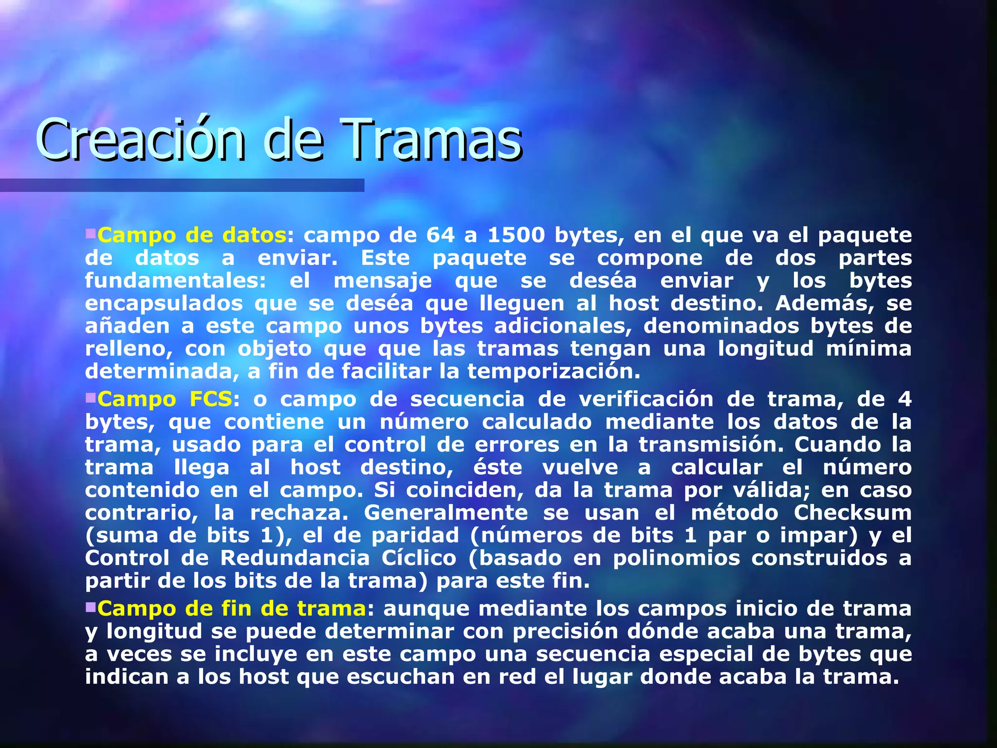 Creación de Tramas Campo de datos : campo de 64 a 1500 bytes, en el que va el paquete de datos a enviar. Este paquete se compone de dos partes fundamentales: el mensaje que se deséa enviar y los bytes encapsulados que se deséa que lleguen al host destino. Además, se añaden a este campo unos bytes adicionales, denominados bytes de relleno, con objeto que que las tramas tengan una longitud mínima determinada, a fin de facilitar la temporización. Campo FCS : o campo de secuencia de verificación de trama, de 4 bytes, que contiene un número calculado mediante los datos de la trama, usado para el control de errores en la transmisión. Cuando la trama llega al host destino, éste vuelve a calcular el número contenido en el campo. Si coinciden, da la trama por válida; en caso contrario, la rechaza. Generalmente se usan el método Checksum (suma de bits 1), el de paridad (números de bits 1 par o impar) y el Control de Redundancia Cíclico (basado en polinomios construidos a partir de los bits de la trama) para este fin. Campo de fin de trama : aunque mediante los campos inicio de trama y longitud se puede determinar con precisión dónde acaba una trama, a veces se incluye en este campo una secuencia especial de bytes que indican a los host que escuchan en red el lugar donde acaba la trama.  