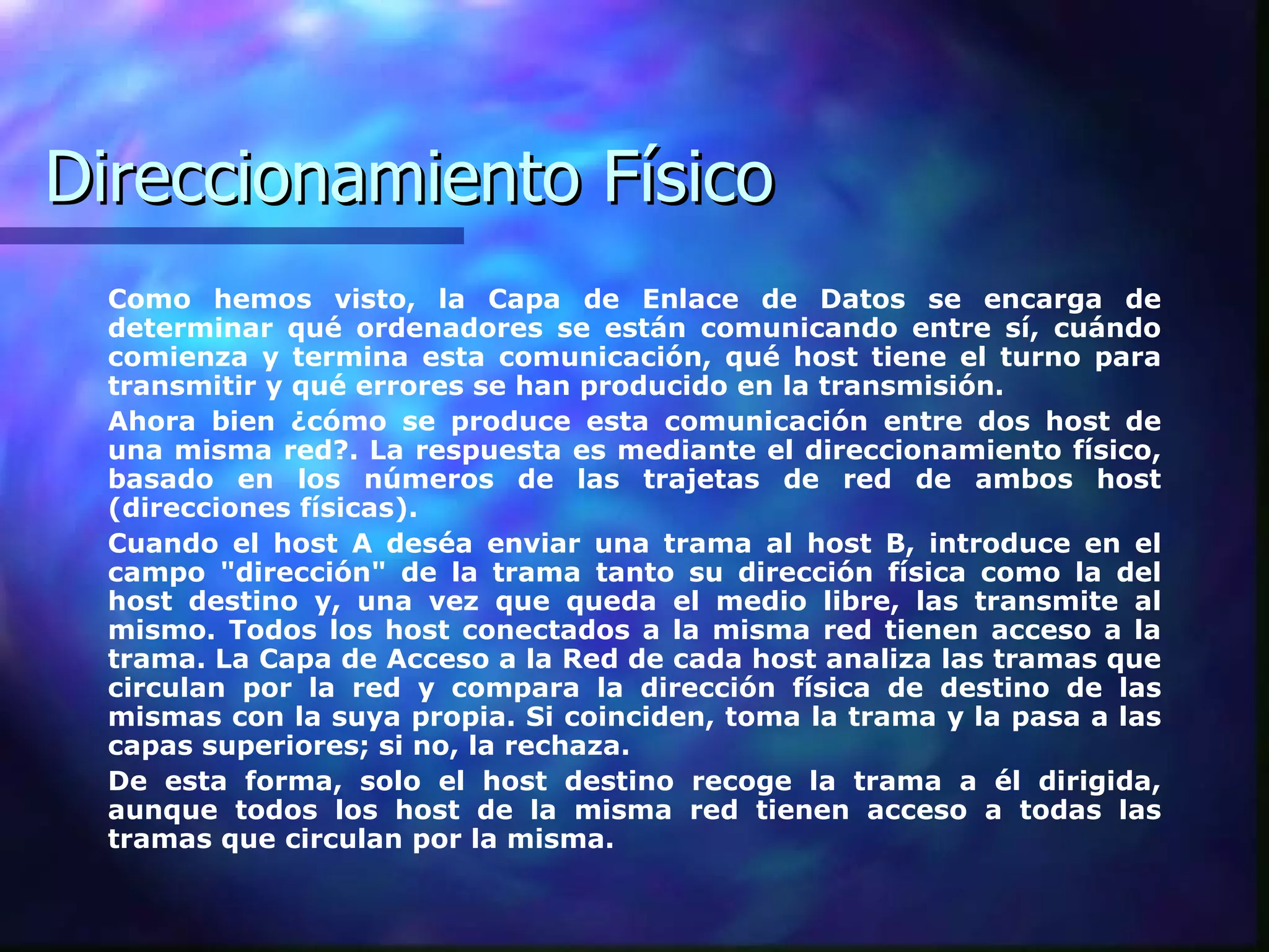 Direccionamiento Físico Como hemos visto, la Capa de Enlace de Datos se encarga de determinar qué ordenadores se están comunicando entre sí, cuándo comienza y termina esta comunicación, qué host tiene el turno para transmitir y qué errores se han producido en la transmisión.  Ahora bien ¿cómo se produce esta comunicación entre dos host de una misma red?. La respuesta es mediante el direccionamiento físico, basado en los números de las trajetas de red de ambos host (direcciones físicas).  Cuando el host A deséa enviar una trama al host B, introduce en el campo "dirección" de la trama tanto su dirección física como la del host destino y, una vez que queda el medio libre, las transmite al mismo. Todos los host conectados a la misma red tienen acceso a la trama. La Capa de Acceso a la Red de cada host analiza las tramas que circulan por la red y compara la dirección física de destino de las mismas con la suya propia. Si coinciden, toma la trama y la pasa a las capas superiores; si no, la rechaza.  De esta forma, solo el host destino recoge la trama a él dirigida, aunque todos los host de la misma red tienen acceso a todas las tramas que circulan por la misma.  