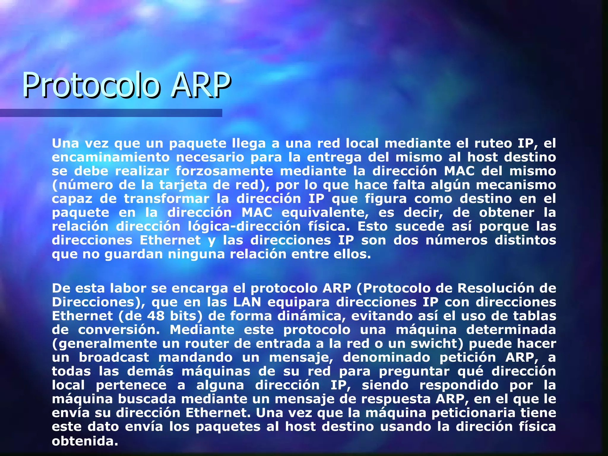 Protocolo ARP Una vez que un paquete llega a una red local mediante el ruteo IP, el encaminamiento necesario para la entrega del mismo al host destino se debe realizar forzosamente mediante la dirección MAC del mismo (número de la tarjeta de red), por lo que hace falta algún mecanismo capaz de transformar la dirección IP que figura como destino en el paquete en la dirección MAC equivalente, es decir, de obtener la relación dirección lógica-dirección física. Esto sucede así porque las direcciones Ethernet y las direcciones IP son dos números distintos que no guardan ninguna relación entre ellos.  De esta labor se encarga el protocolo ARP (Protocolo de Resolución de Direcciones), que en las LAN equipara direcciones IP con direcciones Ethernet (de 48 bits) de forma dinámica, evitando así el uso de tablas de conversión. Mediante este protocolo una máquina determinada (generalmente un router de entrada a la red o un swicht) puede hacer un broadcast mandando un mensaje, denominado petición ARP, a todas las demás máquinas de su red para preguntar qué dirección local pertenece a alguna dirección IP, siendo respondido por la máquina buscada mediante un mensaje de respuesta ARP, en el que le envía su dirección Ethernet. Una vez que la máquina peticionaria tiene este dato envía los paquetes al host destino usando la direción física obtenida.   