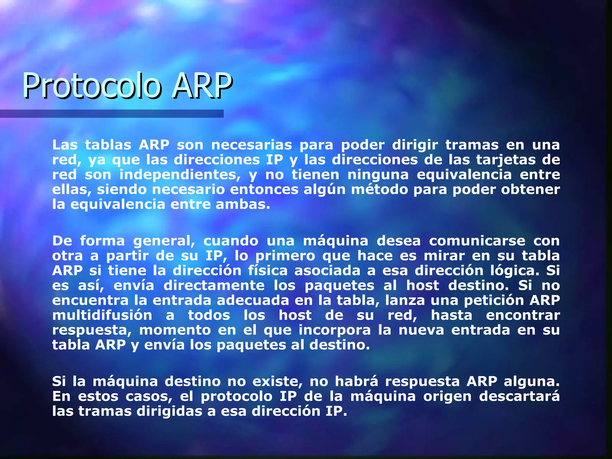 Protocolo ARP Las tablas ARP son necesarias para poder dirigir tramas en una red, ya que las direcciones IP y las direcciones de las tarjetas de red son independientes, y no tienen ninguna equivalencia entre ellas, siendo necesario entonces algún método para poder obtener la equivalencia entre ambas.  De forma general, cuando una máquina desea comunicarse con otra a partir de su IP, lo primero que hace es mirar en su tabla ARP si tiene la dirección física asociada a esa dirección lógica. Si es así, envía directamente los paquetes al host destino. Si no encuentra la entrada adecuada en la tabla, lanza una petición ARP multidifusión a todos los host de su red, hasta encontrar respuesta, momento en el que incorpora la nueva entrada en su tabla ARP y envía los paquetes al destino.  Si la máquina destino no existe, no habrá respuesta ARP alguna. En estos casos, el protocolo IP de la máquina origen descartará las tramas dirigidas a esa dirección IP.  