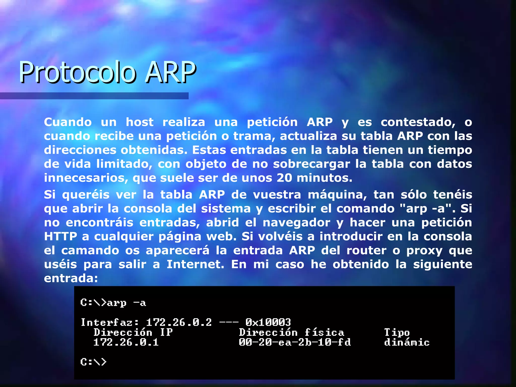 Protocolo ARP Cuando un host realiza una petición ARP y es contestado, o cuando recibe una petición o trama, actualiza su tabla ARP con las direcciones obtenidas. Estas entradas en la tabla tienen un tiempo de vida limitado, con objeto de no sobrecargar la tabla con datos innecesarios, que suele ser de unos 20 minutos.  Si queréis ver la tabla ARP de vuestra máquina, tan sólo tenéis que abrir la consola del sistema y escribir el comando "arp -a". Si no encontráis entradas, abrid el navegador y hacer una petición HTTP a cualquier página web. Si volvéis a introducir en la consola el camando os aparecerá la entrada ARP del router o proxy que uséis para salir a Internet. En mi caso he obtenido la siguiente entrada:  