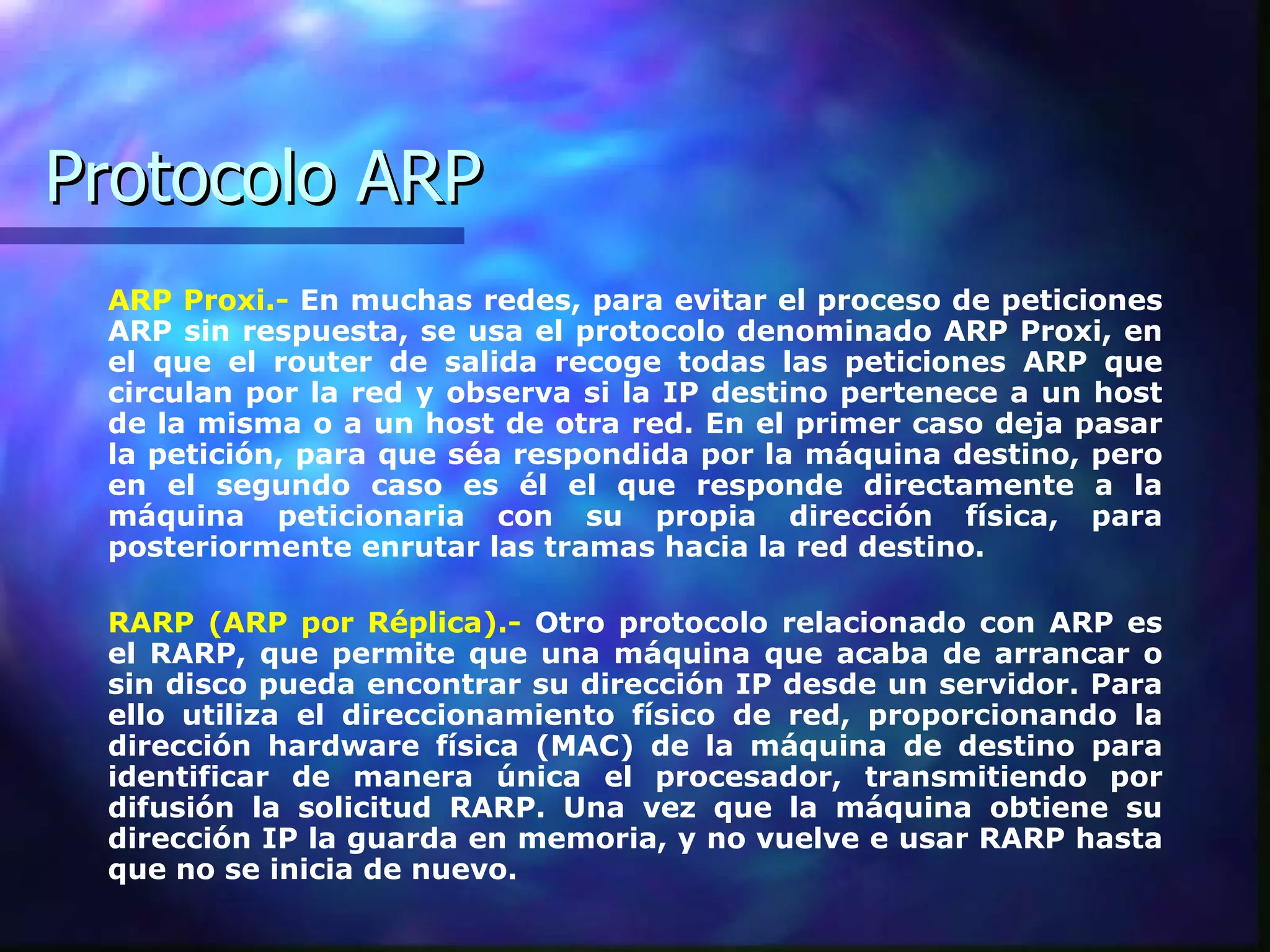 Protocolo ARP ARP Proxi.-  En muchas redes, para evitar el proceso de peticiones ARP sin respuesta, se usa el protocolo denominado ARP Proxi, en el que el router de salida recoge todas las peticiones ARP que circulan por la red y observa si la IP destino pertenece a un host de la misma o a un host de otra red. En el primer caso deja pasar la petición, para que séa respondida por la máquina destino, pero en el segundo caso es él el que responde directamente a la máquina peticionaria con su propia dirección física, para posteriormente enrutar las tramas hacia la red destino.  RARP (ARP por Réplica).-  Otro protocolo relacionado con ARP es el RARP, que permite que una máquina que acaba de arrancar o sin disco pueda encontrar su dirección IP desde un servidor. Para ello utiliza el direccionamiento físico de red, proporcionando la dirección hardware física (MAC) de la máquina de destino para identificar de manera única el procesador, transmitiendo por difusión la solicitud RARP. Una vez que la máquina obtiene su dirección IP la guarda en memoria, y no vuelve e usar RARP hasta que no se inicia de nuevo.   