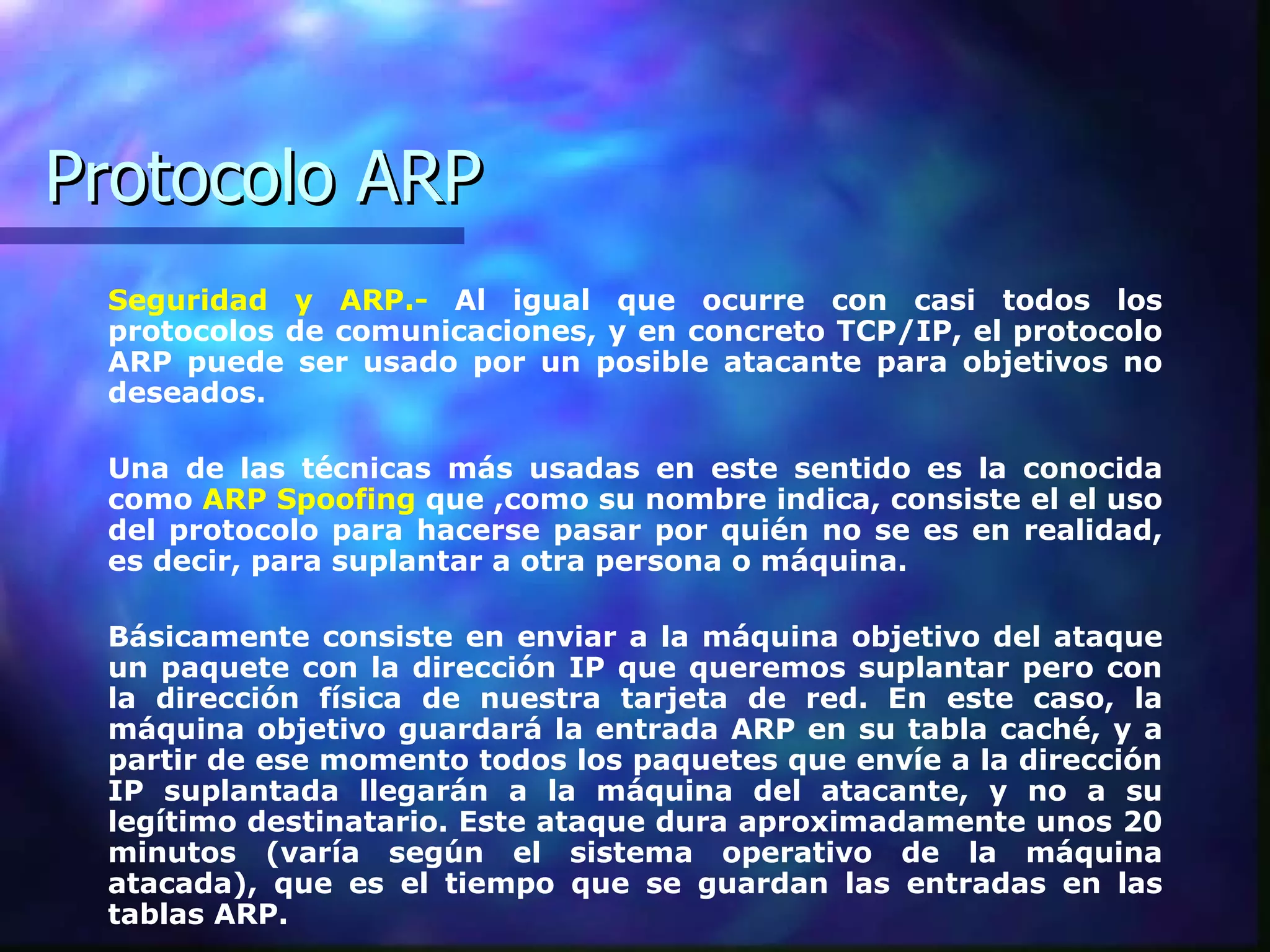 Protocolo ARP Seguridad y ARP.-  Al igual que ocurre con casi todos los protocolos de comunicaciones, y en concreto TCP/IP, el protocolo ARP puede ser usado por un posible atacante para objetivos no deseados.  Una de las técnicas más usadas en este sentido es la conocida como  ARP Spoofing  que ,como su nombre indica, consiste el el uso del protocolo para hacerse pasar por quién no se es en realidad, es decir, para suplantar a otra persona o máquina.  Básicamente consiste en enviar a la máquina objetivo del ataque un paquete con la dirección IP que queremos suplantar pero con la dirección física de nuestra tarjeta de red. En este caso, la máquina objetivo guardará la entrada ARP en su tabla caché, y a partir de ese momento todos los paquetes que envíe a la dirección IP suplantada llegarán a la máquina del atacante, y no a su legítimo destinatario. Este ataque dura aproximadamente unos 20 minutos (varía según el sistema operativo de la máquina atacada), que es el tiempo que se guardan las entradas en las tablas ARP.  