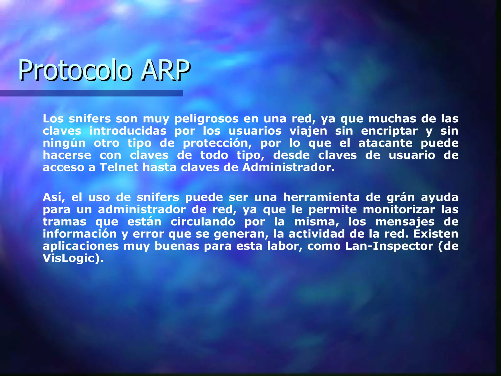 Protocolo ARP Los snifers son muy peligrosos en una red, ya que muchas de las claves introducidas por los usuarios viajen sin encriptar y sin ningún otro tipo de protección, por lo que el atacante puede hacerse con claves de todo tipo, desde claves de usuario de acceso a Telnet hasta claves de Administrador.  Así, el uso de snifers puede ser una herramienta de grán ayuda para un administrador de red, ya que le permite monitorizar las tramas que están circulando por la misma, los mensajes de información y error que se generan, la actividad de la red. Existen aplicaciones muy buenas para esta labor, como Lan-Inspector (de VisLogic).  