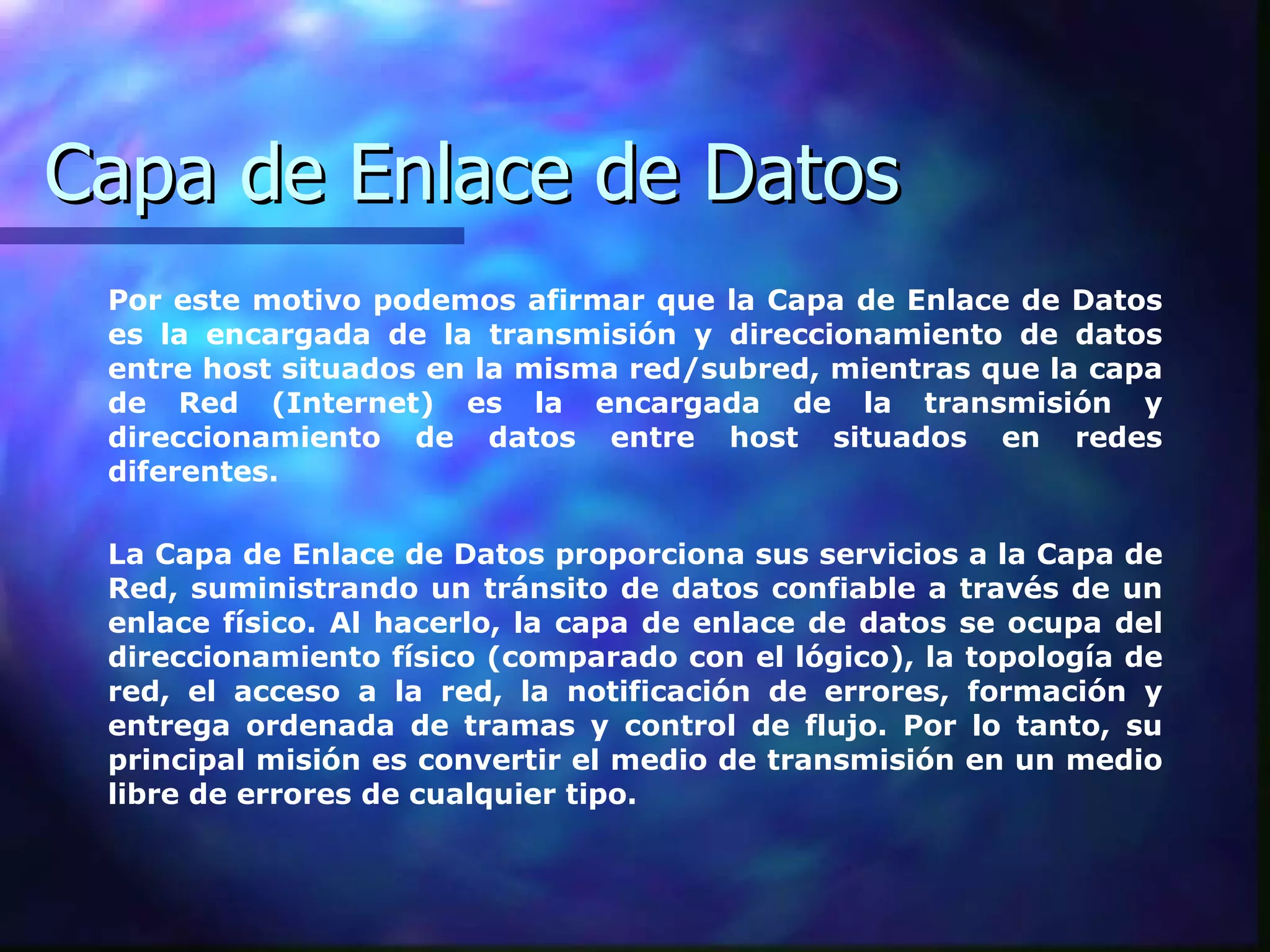 Capa de Enlace de Datos Por este motivo podemos afirmar que la Capa de Enlace de Datos es la encargada de la transmisión y direccionamiento de datos entre host situados en la misma red/subred, mientras que la capa de Red (Internet) es la encargada de la transmisión y direccionamiento de datos entre host situados en redes diferentes.  La Capa de Enlace de Datos proporciona sus servicios a la Capa de Red, suministrando un tránsito de datos confiable a través de un enlace físico. Al hacerlo, la capa de enlace de datos se ocupa del direccionamiento físico (comparado con el lógico), la topología de red, el acceso a la red, la notificación de errores, formación y entrega ordenada de tramas y control de flujo. Por lo tanto, su principal misión es convertir el medio de transmisión en un medio libre de errores de cualquier tipo.   