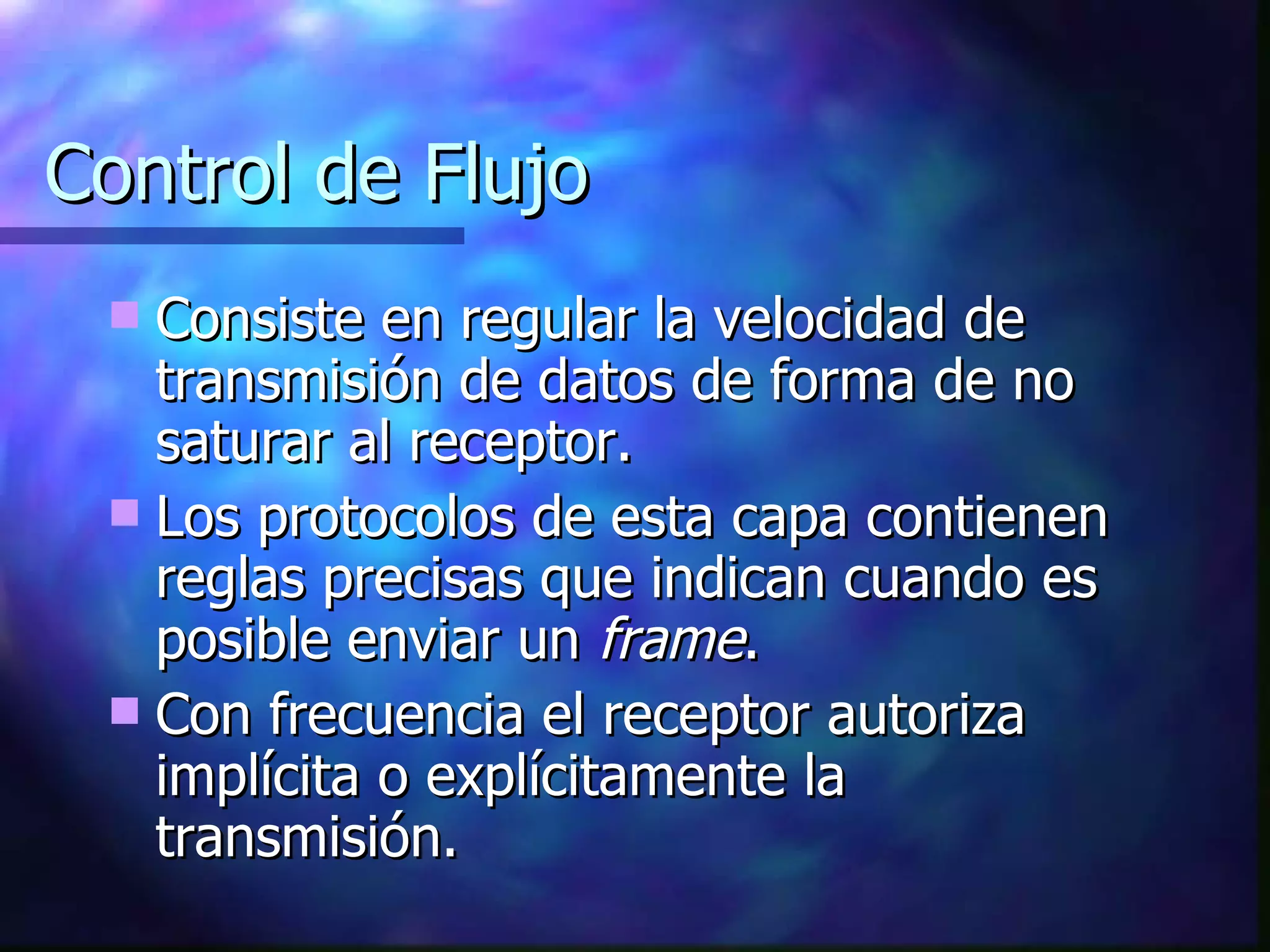 Control de Flujo Consiste en regular la velocidad de transmisión de datos de forma de no saturar al receptor. Los protocolos de esta capa contienen reglas precisas que indican cuando es posible enviar un  frame . Con frecuencia el receptor autoriza implícita o explícitamente la transmisión. 