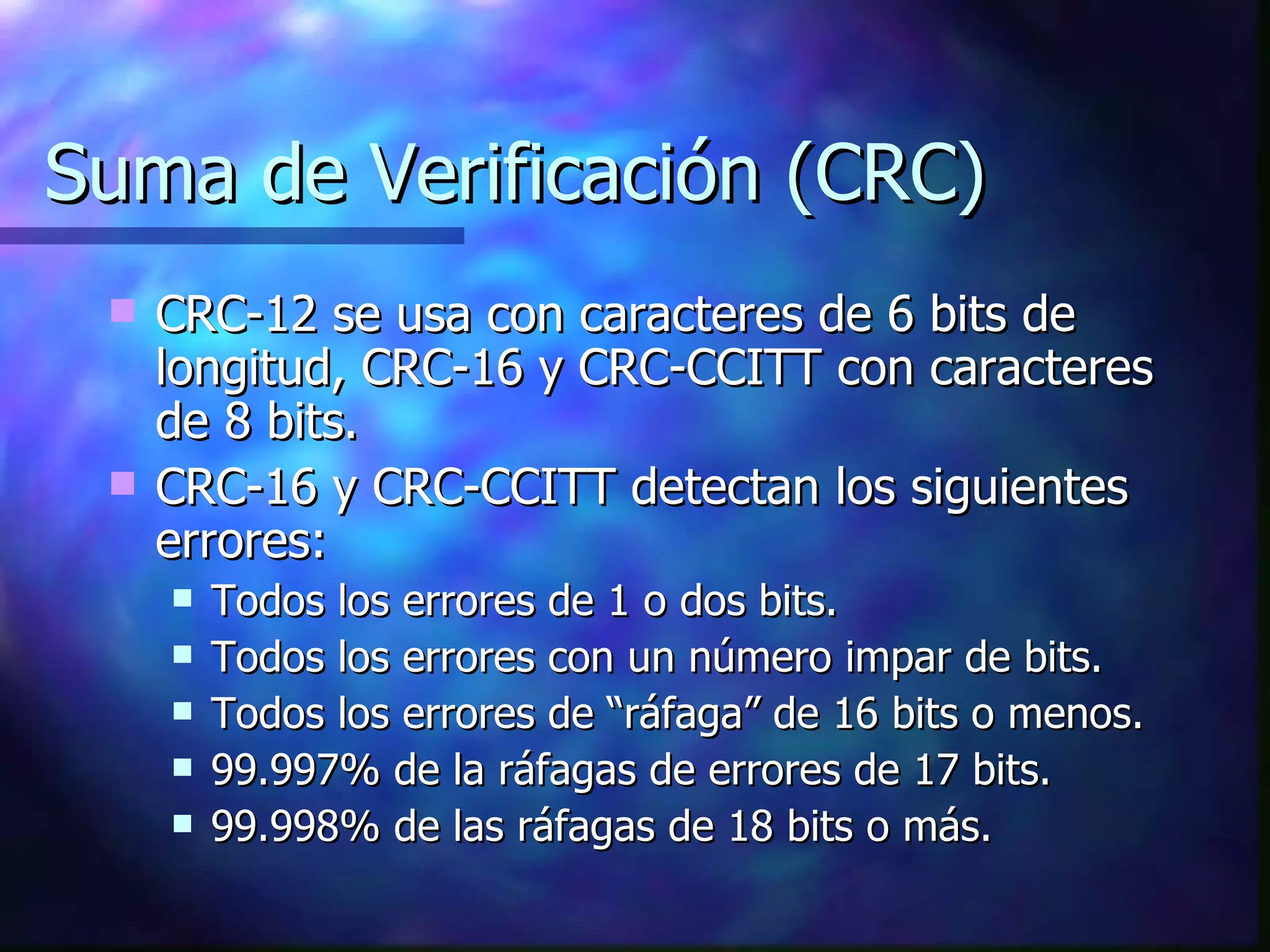 Suma de Verificación (CRC) CRC-12 se usa con caracteres de 6 bits de longitud, CRC-16 y CRC-CCITT con caracteres de 8 bits. CRC-16 y CRC-CCITT detectan los siguientes errores: Todos los errores de 1 o dos bits. Todos los errores con un número impar de bits. Todos los errores de “ráfaga” de 16 bits o menos. 99.997% de la ráfagas de errores de 17 bits. 99.998% de las ráfagas de 18 bits o más. 