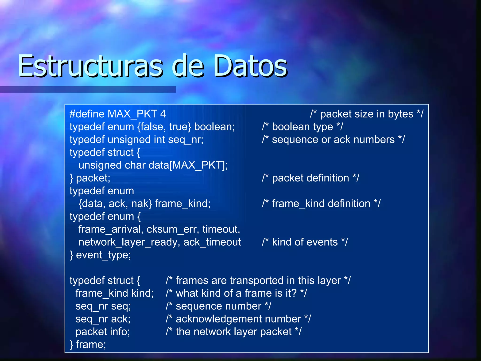 Estructuras de Datos #define MAX_PKT 4 /* packet size in bytes */ typedef enum {false, true} boolean; /* boolean type */ typedef unsigned int seq_nr; /* sequence or ack numbers */ typedef struct { unsigned char data[MAX_PKT]; } packet; /* packet definition */ typedef enum  {data, ack, nak} frame_kind;  /* frame_kind definition */ typedef enum { frame_arrival, cksum_err, timeout, network_layer_ready, ack_timeout /* kind of events */ } event_type; typedef struct { /* frames are transported in this layer */ frame_kind kind; /* what kind of a frame is it? */ seq_nr seq;  /* sequence number */ seq_nr ack;  /* acknowledgement number */ packet info;  /* the network layer packet */ } frame; 