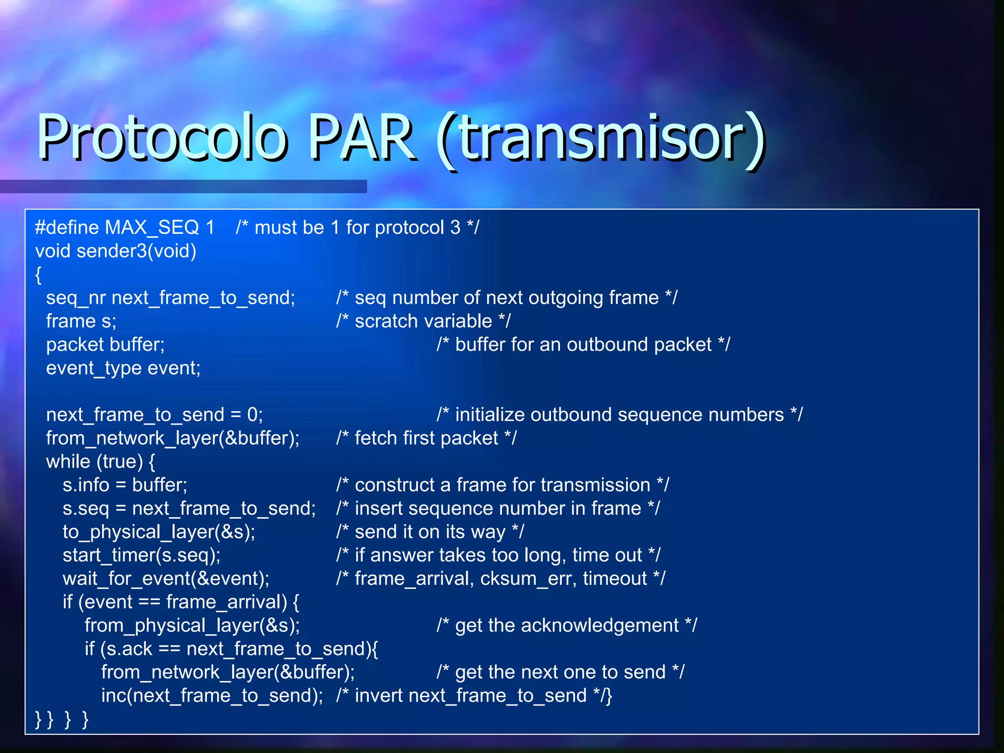 Protocolo PAR (transmisor) #define MAX_SEQ 1 /* must be 1 for protocol 3 */ void sender3(void) { seq_nr next_frame_to_send; /* seq number of next outgoing frame */ frame s; /* scratch variable */ packet buffer; /* buffer for an outbound packet */ event_type event; next_frame_to_send = 0; /* initialize outbound sequence numbers */ from_network_layer(&buffer); /* fetch first packet */ while (true) { s.info = buffer; /* construct a frame for transmission */ s.seq = next_frame_to_send; /* insert sequence number in frame */ to_physical_layer(&s); /* send it on its way */ start_timer(s.seq); /* if answer takes too long, time out */ wait_for_event(&event); /* frame_arrival, cksum_err, timeout */ if (event == frame_arrival) { from_physical_layer(&s); /* get the acknowledgement */ if (s.ack == next_frame_to_send){ from_network_layer(&buffer); /* get the next one to send */ inc(next_frame_to_send); /* invert next_frame_to_send */} }   }   }   } 