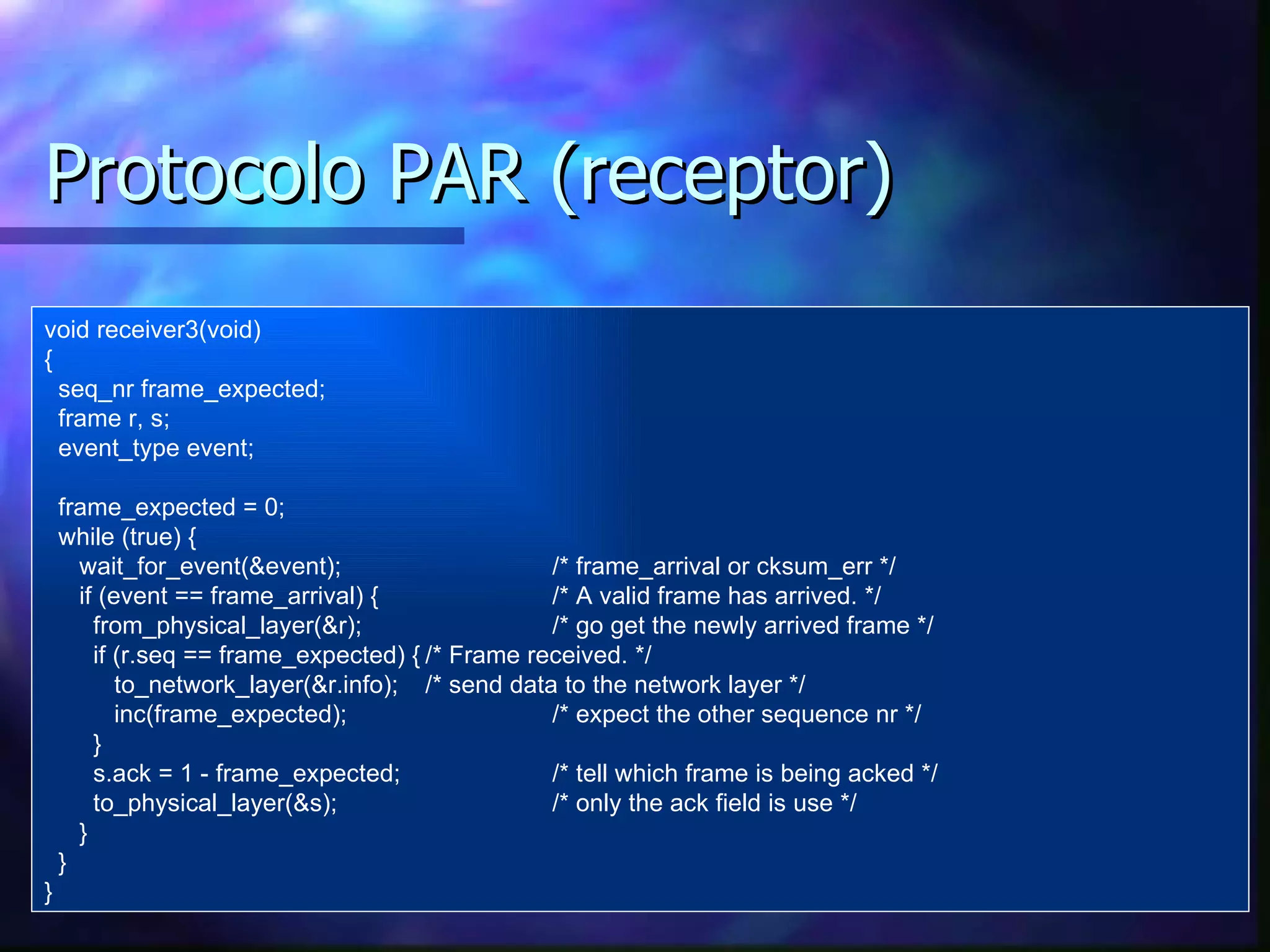 Protocolo PAR (receptor) void receiver3(void) { seq_nr frame_expected; frame r, s; event_type event; frame_expected = 0; while (true) { wait_for_event(&event) ; /* frame_arrival  or  cksum_err */ if (event == frame_arrival) { /* A valid frame has arrived. */ from_physical_layer(&r); /* go get the newly arrived frame */ if (r.seq == frame_expected) { /*  Frame received . */ to_network_layer(&r.info); /*  send  data to the network layer */ inc(frame_expected);   /* expect the other sequence nr */ } s.ack = 1 - frame_expected; /* tell which frame is being acked */ to_physical_layer(&s); /* only the ack field is use */ } } } 