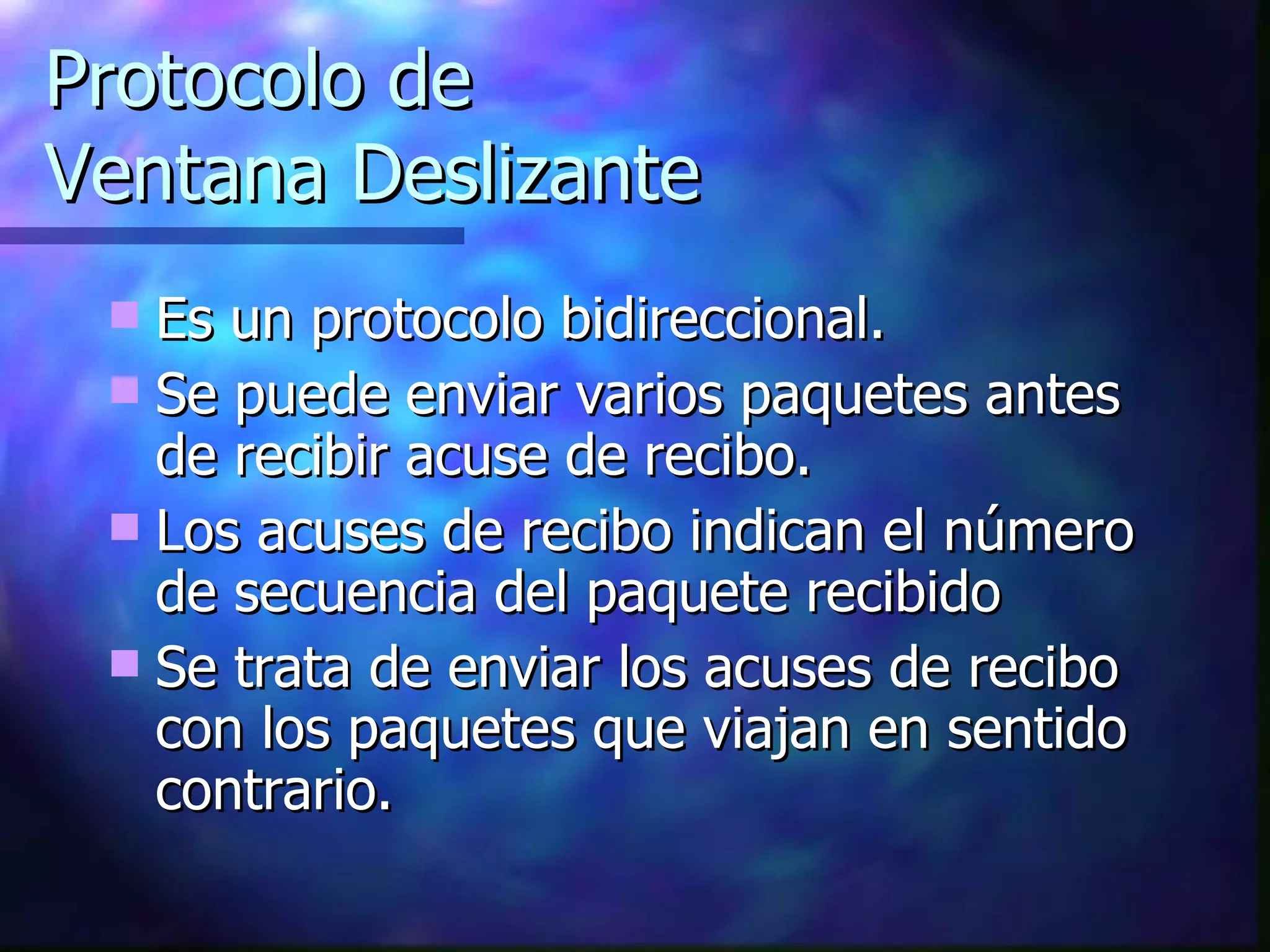Protocolo de Ventana Deslizante Es un protocolo bidireccional. Se puede enviar varios paquetes antes de recibir acuse de recibo. Los acuses de recibo indican el número de secuencia del paquete recibido Se trata de enviar los acuses de recibo con los paquetes que viajan en sentido contrario. 
