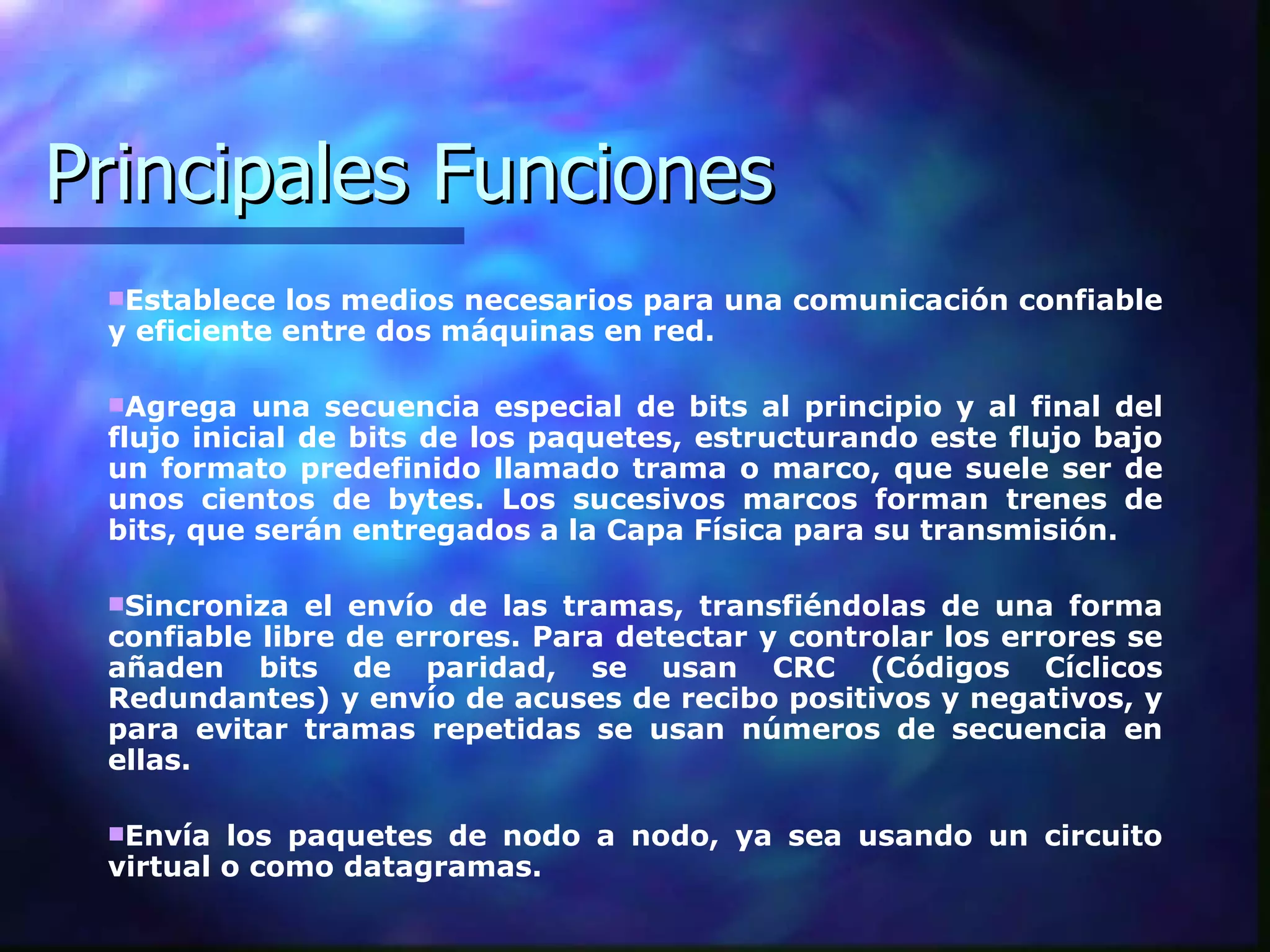Principales Funciones Establece los medios necesarios para una comunicación confiable y eficiente entre dos máquinas en red.  Agrega una secuencia especial de bits al principio y al final del flujo inicial de bits de los paquetes, estructurando este flujo bajo un formato predefinido llamado trama o marco, que suele ser de unos cientos de bytes. Los sucesivos marcos forman trenes de bits, que serán entregados a la Capa Física para su transmisión.  Sincroniza el envío de las tramas, transfiéndolas de una forma confiable libre de errores. Para detectar y controlar los errores se añaden bits de paridad, se usan CRC (Códigos Cíclicos Redundantes) y envío de acuses de recibo positivos y negativos, y para evitar tramas repetidas se usan números de secuencia en ellas.  Envía los paquetes de nodo a nodo, ya sea usando un circuito virtual o como datagramas.  