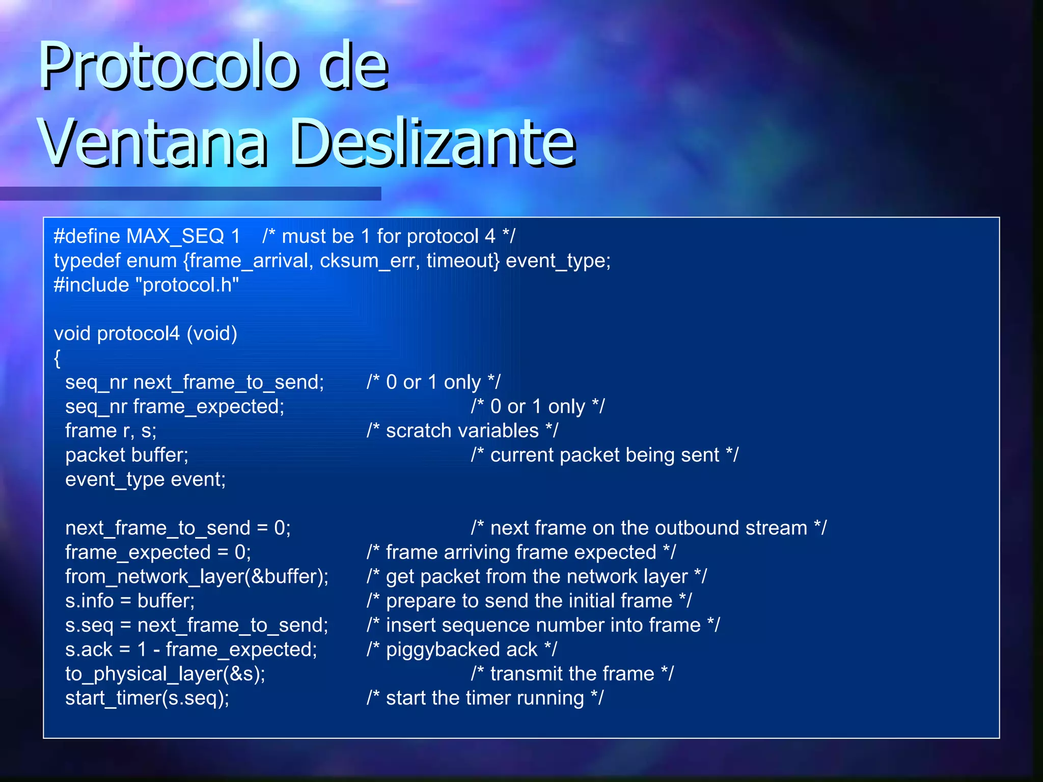 Protocolo de Ventana Deslizante #define MAX_SEQ 1 /* must be 1 for protocol 4 */ typedef enum {frame_arrival, cksum_err, timeout} event_type; #include "protocol.h" void protocol4 (void) { seq_nr next_frame_to_send; /* 0 or 1 only */ seq_nr frame_expected; /* 0 or 1 only */ frame r, s; /* scratch variables */ packet buffer; /* current packet being sent */ event_type event; next_frame_to_send = 0; /* next frame on the outbound stream */ frame_expected = 0; /* frame arriving frame expected */ from_network_layer(&buffer); /*  get  packet from the network layer */ s.info = buffer; /* prepare to send the initial frame */ s.seq = next_frame_to_send; /* insert sequence number into frame */ s.ack = 1 - frame_expected; /* piggybacked ack */ to_physical_layer(&s); /* transmit the frame */ start_timer(s.seq); /* start the timer running */ 