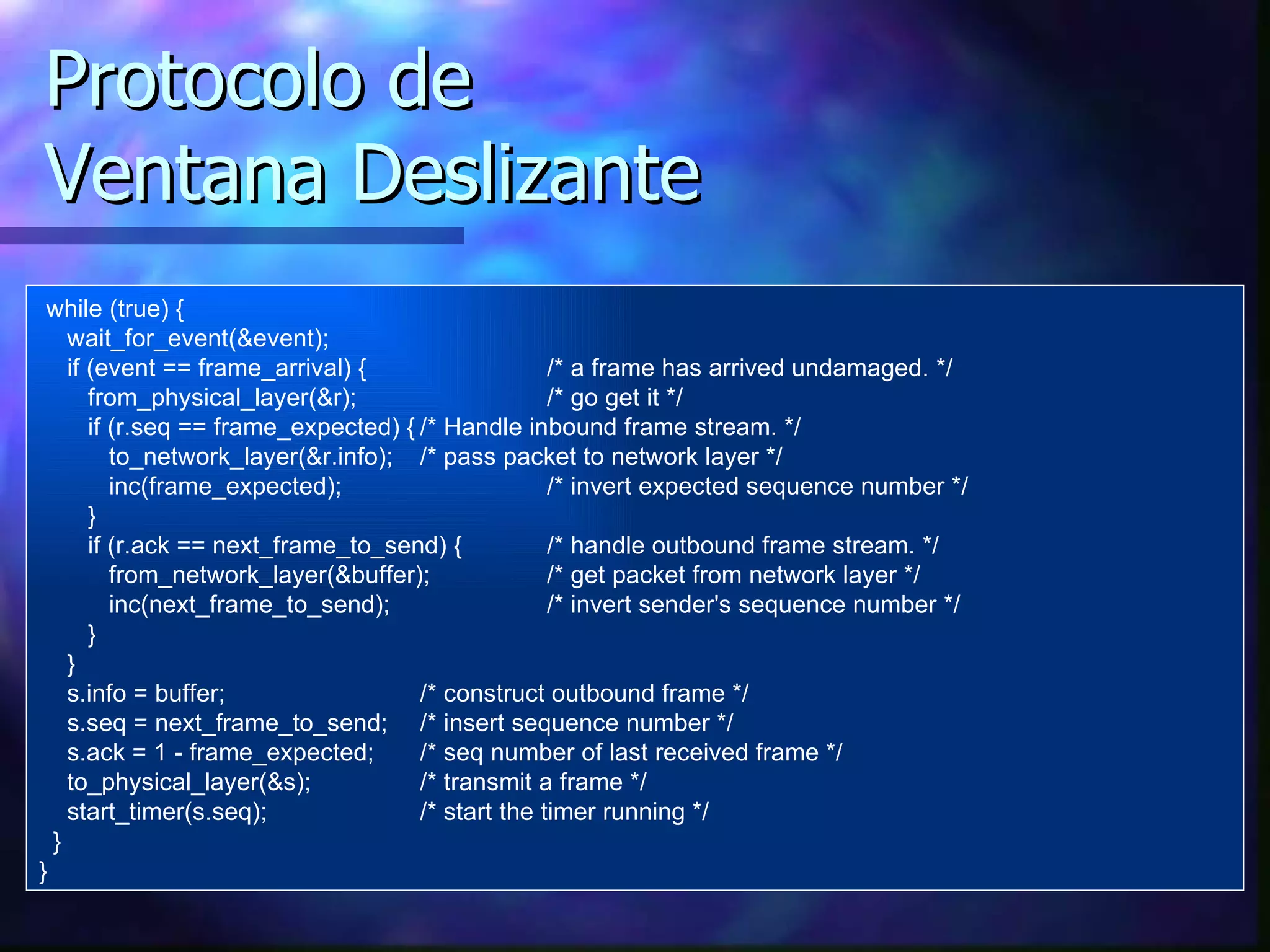 Protocolo de Ventana Deslizante while (true) { wait_for_event(&event); if (event == frame_arrival) {  /* a frame has arrived undamaged. */ f rom_physical_layer(&r); /* go get it */ if (r.seq == frame_expected) { /* Handle inbound frame stream. */ to_network_layer(&r.info); /* pass packet to network layer */ inc(frame_expected); /* invert expected sequence number */ } if (r.ack == next_frame_to_send) {  /* handle outbound frame stream. */ from_network_layer(&buffer); /*  get  packet from network layer */ inc(next_frame_to_send); /* invert sender's sequence number */ } } s.info = buffer; /* construct outbound frame */ s.seq = next_frame_to_send; /* insert sequence number */ s.ack = 1 - frame_expected; /* seq number of last received frame */ to_physical_layer(&s); /* transmit a frame */ start_timer(s.seq); /* start the timer running */ } } 