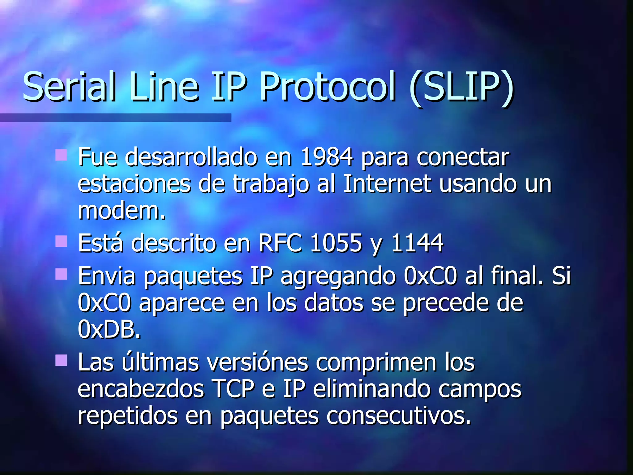Serial Line IP Protocol (SLIP) Fue desarrollado en 1984 para conectar estaciones de trabajo al Internet usando un modem. Está descrito en RFC 1055 y 1144 Envia paquetes IP agregando 0xC0 al final. Si 0xC0 aparece en los datos se precede de 0xDB. Las últimas versiónes comprimen los encabezdos TCP e IP eliminando campos repetidos en paquetes consecutivos. 