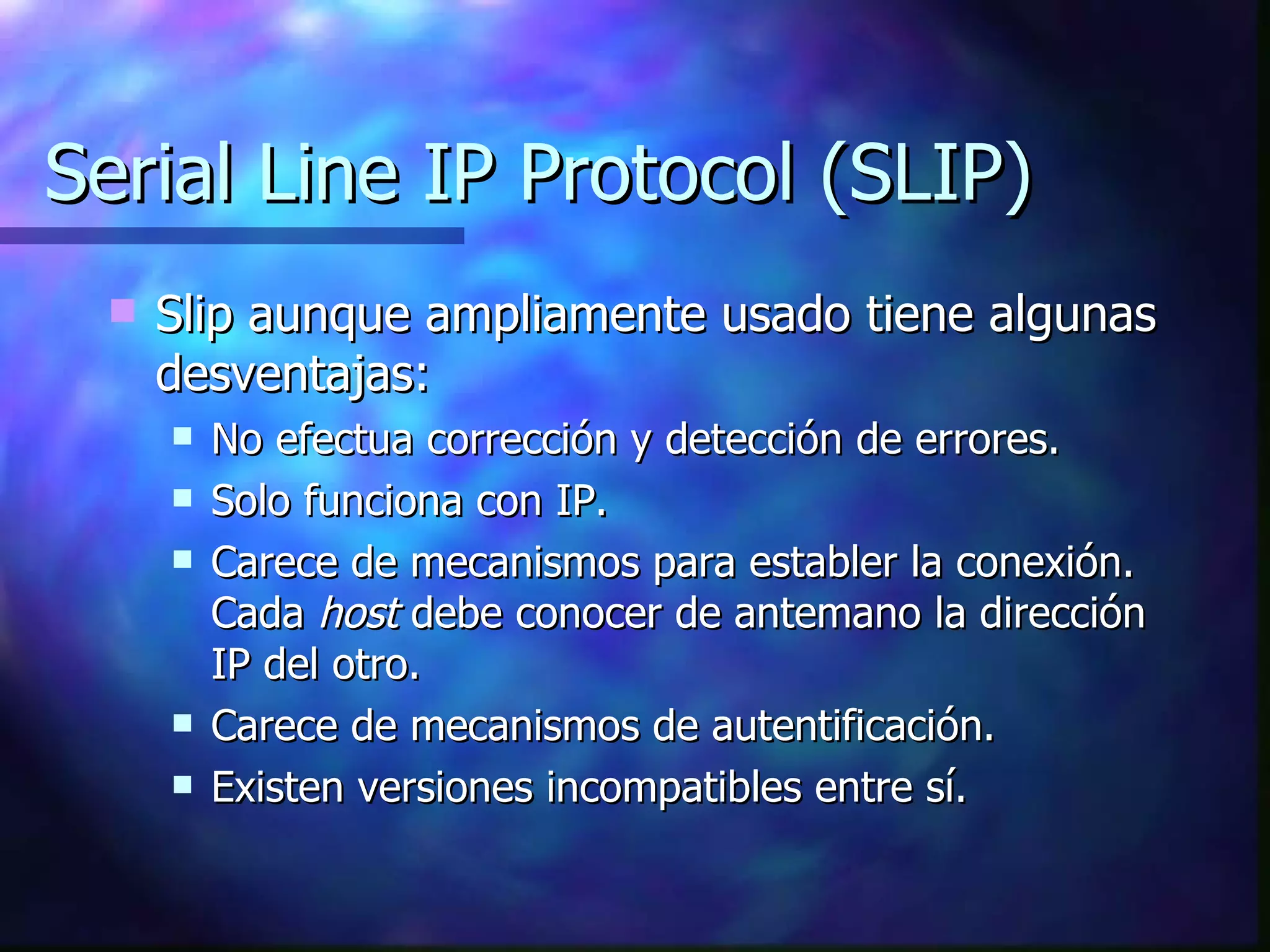 Serial Line IP Protocol (SLIP) Slip aunque ampliamente usado tiene algunas desventajas: No efectua corrección y detección de errores. Solo funciona con IP. Carece de mecanismos para establer la conexión. Cada  host  debe conocer de antemano la dirección IP del otro. Carece de mecanismos de autentificación. Existen versiones incompatibles entre sí. 