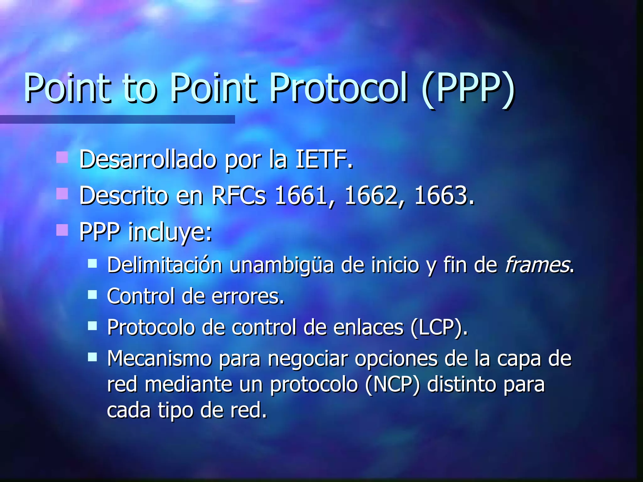 Point to Point Protocol (PPP) Desarrollado por la IETF. Descrito en RFCs 1661, 1662, 1663. PPP incluye: Delimitación unambigüa de inicio y fin de  frames . Control de errores. Protocolo de control de enlaces (LCP). Mecanismo para negociar opciones de la capa de red mediante un protocolo (NCP) distinto para cada tipo de red. 