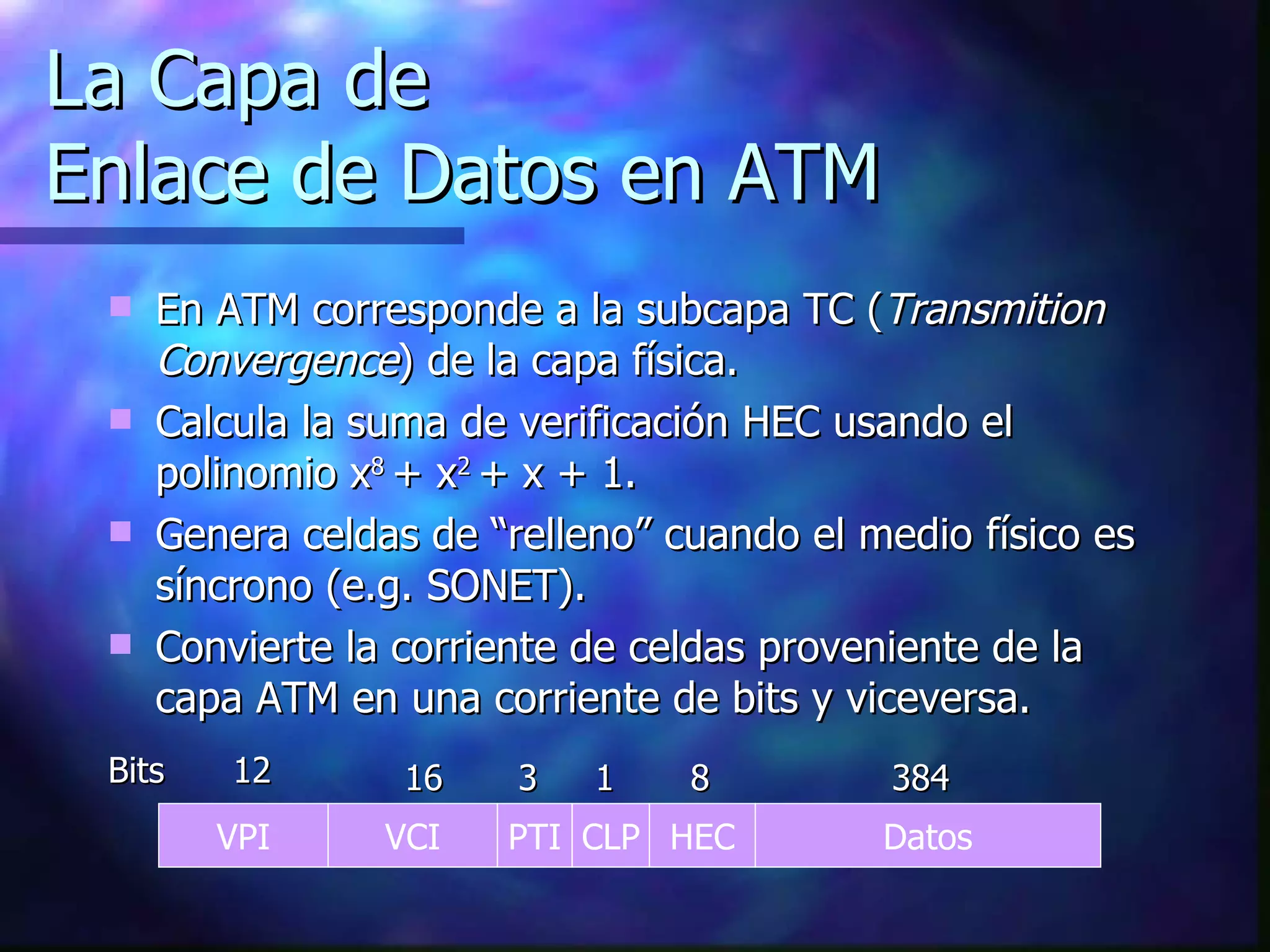 La Capa de  Enlace de Datos en ATM En ATM corresponde a la subcapa TC ( Transmition Convergence ) de la capa física. Calcula la suma de verificación HEC usando el polinomio x 8  + x 2  + x + 1. Genera celdas de “relleno” cuando el medio físico es síncrono (e.g. SONET). Convierte la corriente de celdas proveniente de la capa ATM en una corriente de bits y viceversa. VPI VCI PTI CLP HEC Datos 12 16 3 384 8 1 Bits 