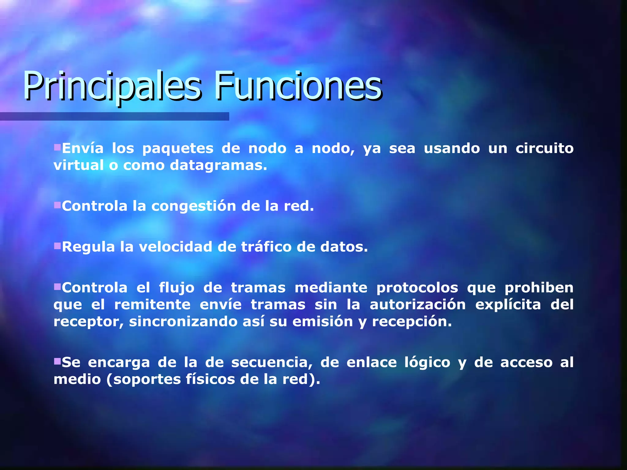 Principales Funciones Envía los paquetes de nodo a nodo, ya sea usando un circuito virtual o como datagramas. Controla la congestión de la red.  Regula la velocidad de tráfico de datos.  Controla el flujo de tramas mediante protocolos que prohiben que el remitente envíe tramas sin la autorización explícita del receptor, sincronizando así su emisión y recepción.  Se encarga de la de secuencia, de enlace lógico y de acceso al medio (soportes físicos de la red).  