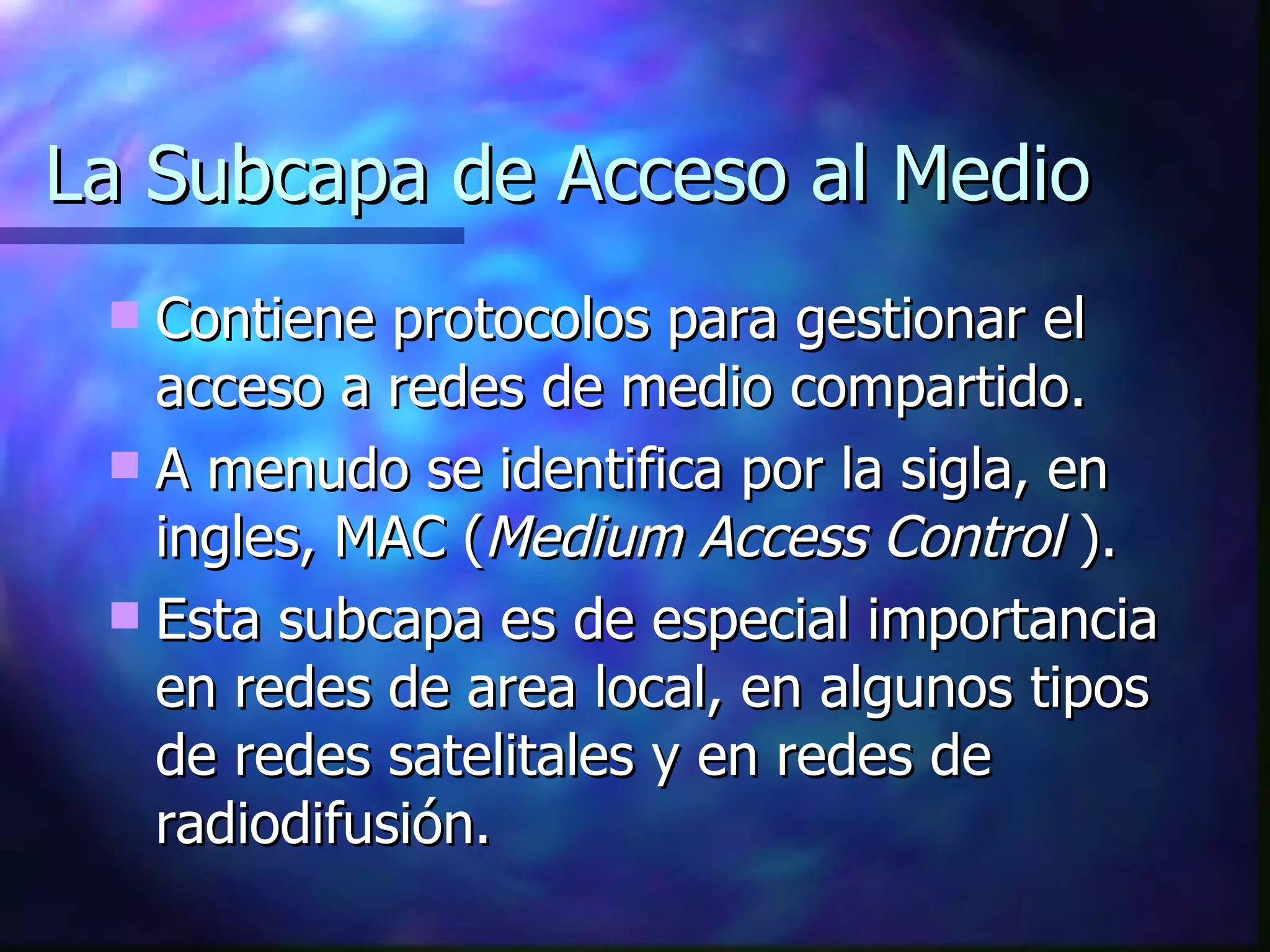 La Subcapa de Acceso al Medio Contiene protocolos para gestionar el acceso a redes de medio compartido. A menudo se identifica por la sigla, en ingles, MAC ( Medium Access Control  ). Esta subcapa es de especial importancia en redes de area local, en algunos tipos de redes satelitales y en redes de radiodifusión. 