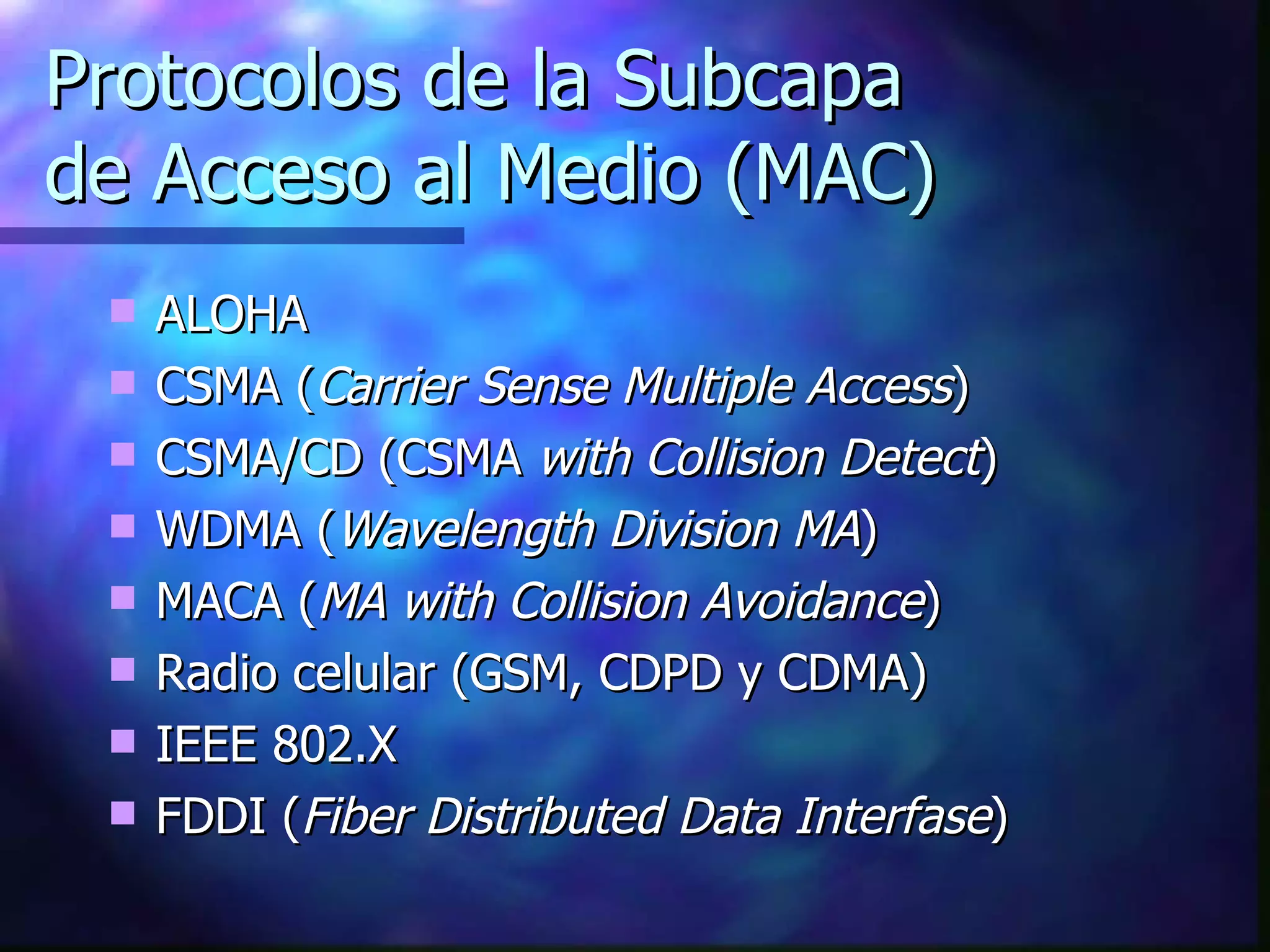 Protocolos de la Subcapa  de Acceso al Medio (MAC) ALOHA CSMA ( Carrier Sense Multiple Access ) CSMA/CD (CSMA  with Collision Detect ) WDMA ( Wavelength Division MA ) MACA ( MA with Collision Avoidance ) Radio celular (GSM, CDPD y CDMA) IEEE 802.X FDDI ( Fiber Distributed Data Interfase ) 