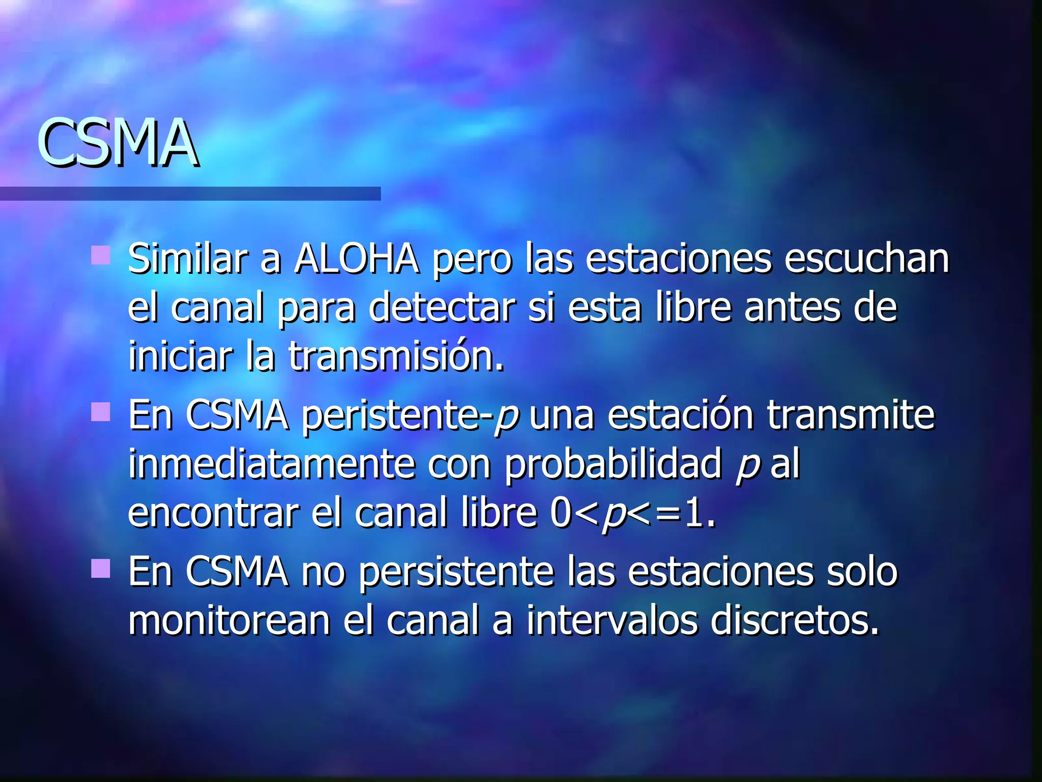 CSMA Similar a ALOHA pero las estaciones escuchan el canal para detectar si esta libre antes de iniciar la transmisión. En CSMA peristente- p  una estación transmite inmediatamente con probabilidad  p  al encontrar el canal libre 0< p <=1. En CSMA no persistente las estaciones solo monitorean el canal a intervalos discretos. 