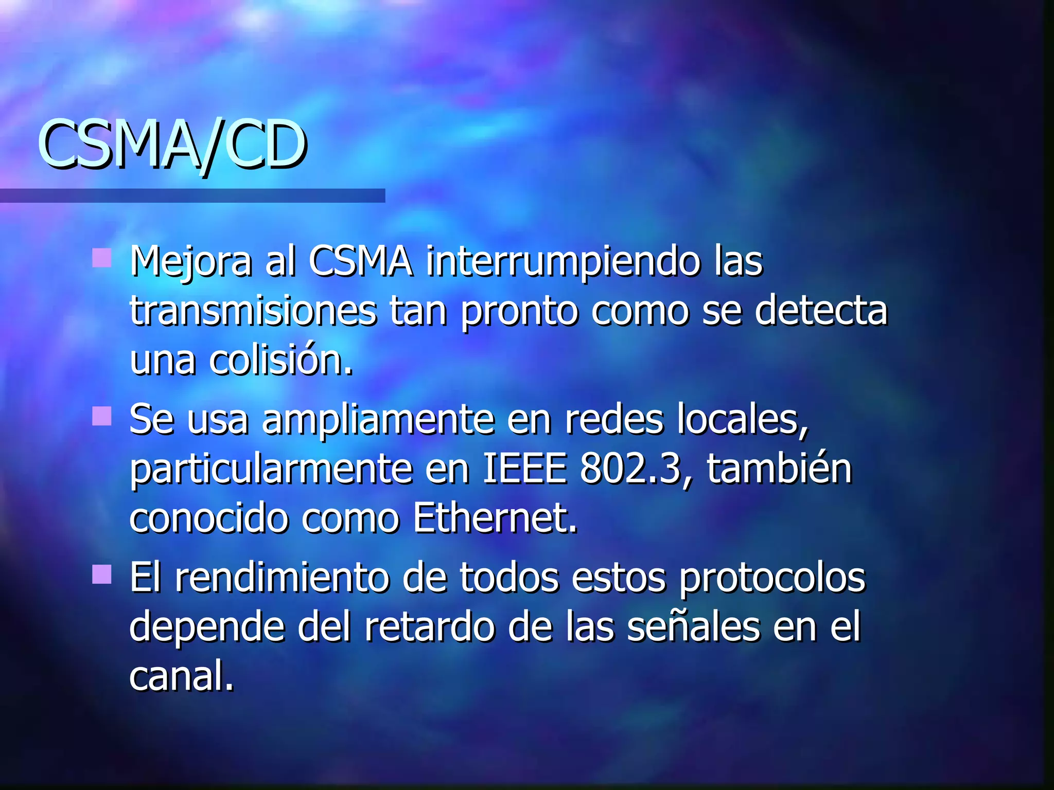 CSMA/CD Mejora al CSMA interrumpiendo las transmisiones tan pronto como se detecta una colisión. Se usa ampliamente en redes locales, particularmente en IEEE 802.3, también conocido como Ethernet. El rendimiento de todos estos protocolos depende del retardo de las señales en el canal. 