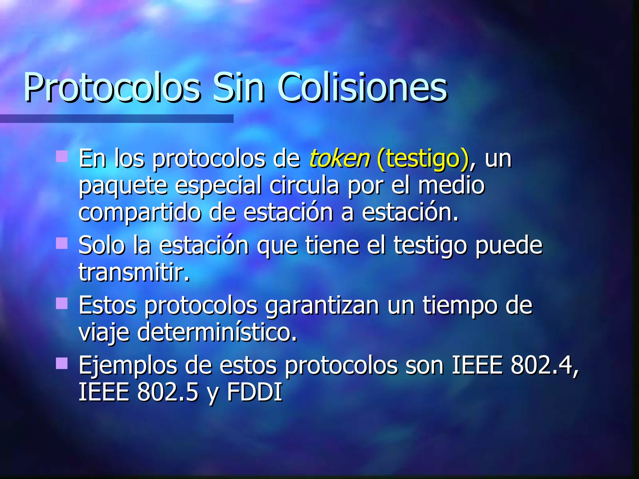 Protocolos Sin Colisiones En los protocolos de  token  (testigo) , un paquete especial circula por el medio compartido de estación a estación. Solo la estación que tiene el testigo puede transmitir. Estos protocolos garantizan un tiempo de viaje determinístico. Ejemplos de estos protocolos son IEEE 802.4, IEEE 802.5 y FDDI 