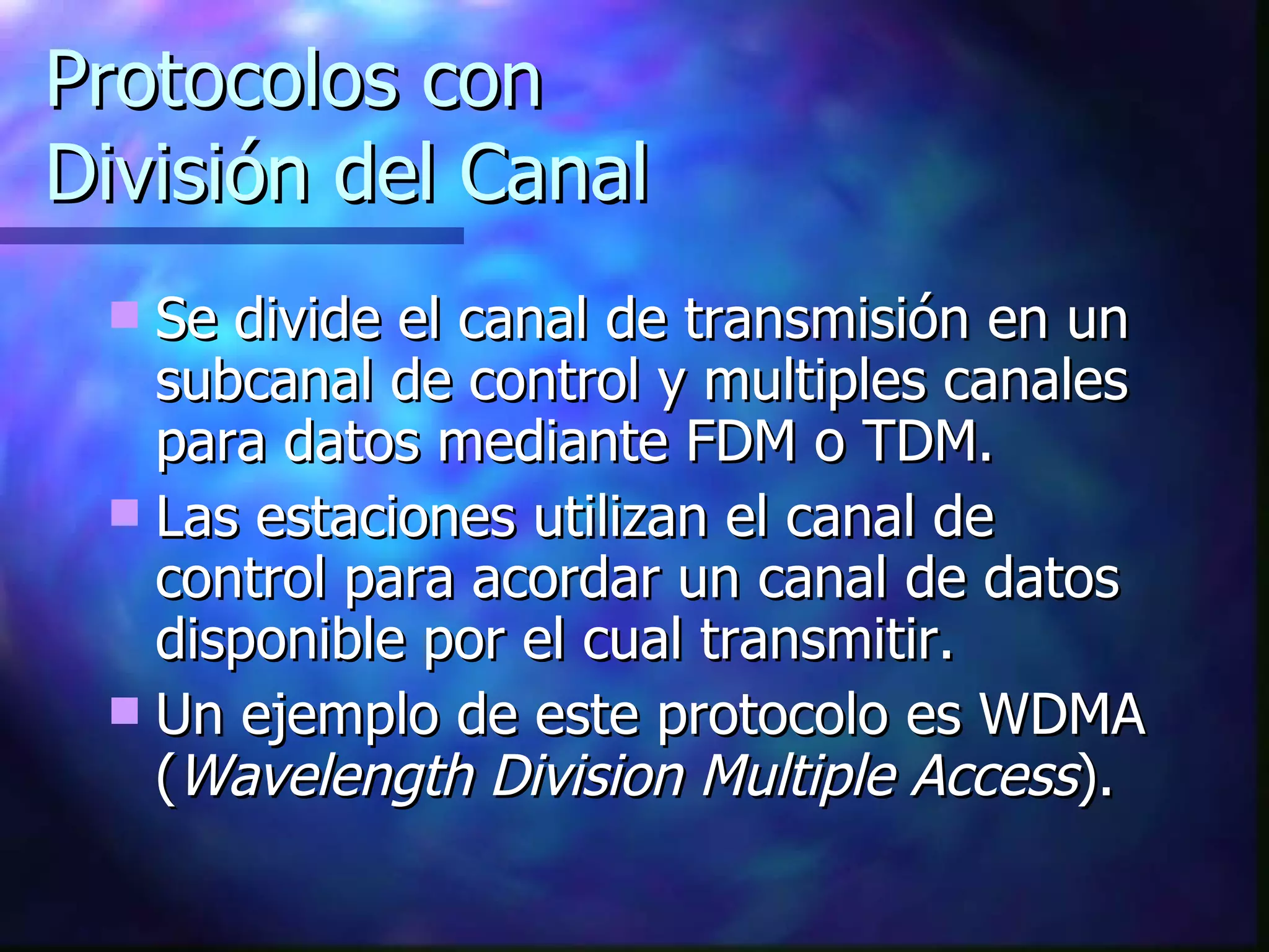 Protocolos con  División del Canal Se divide el canal de transmisión en un subcanal de control y multiples canales para datos mediante FDM o TDM. Las estaciones utilizan el canal de control para acordar un canal de datos disponible por el cual transmitir. Un ejemplo de este protocolo es WDMA ( Wavelength Division Multiple Access ). 
