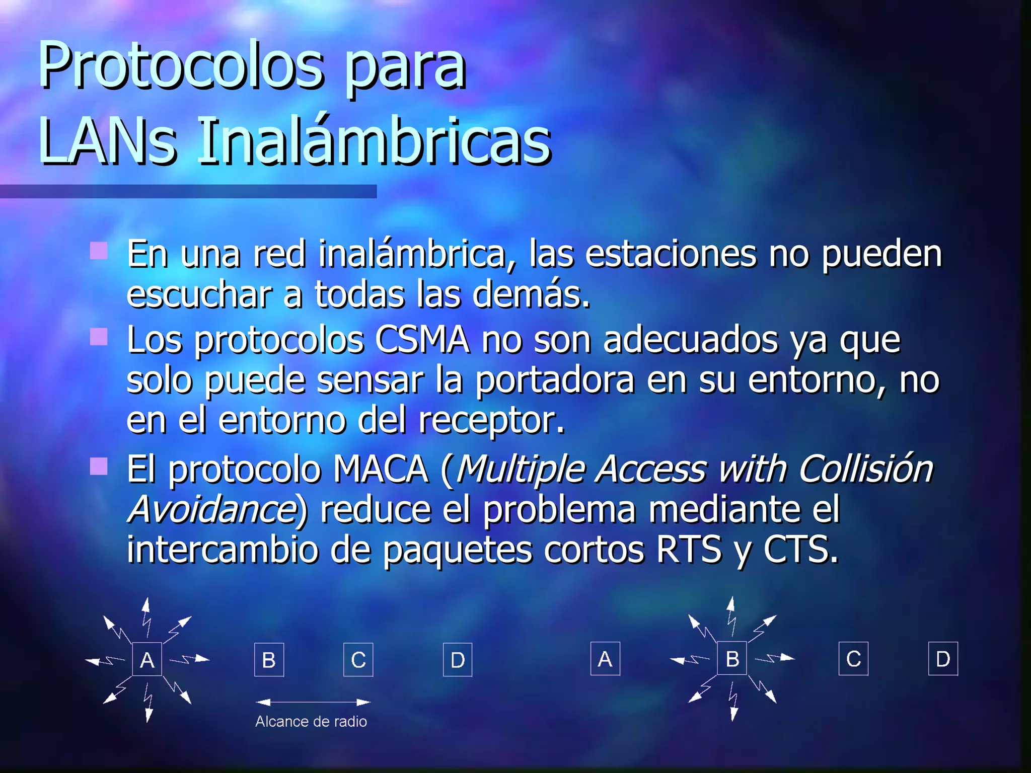 Protocolos para LANs Inalámbricas En una red inalámbrica, las estaciones no pueden escuchar a todas las demás. Los protocolos CSMA no son adecuados ya que solo puede sensar la portadora en su entorno, no en el entorno del receptor. El protocolo MACA ( Multiple Access with Collisión Avoidance ) reduce el problema mediante el intercambio de paquetes cortos RTS y CTS. 