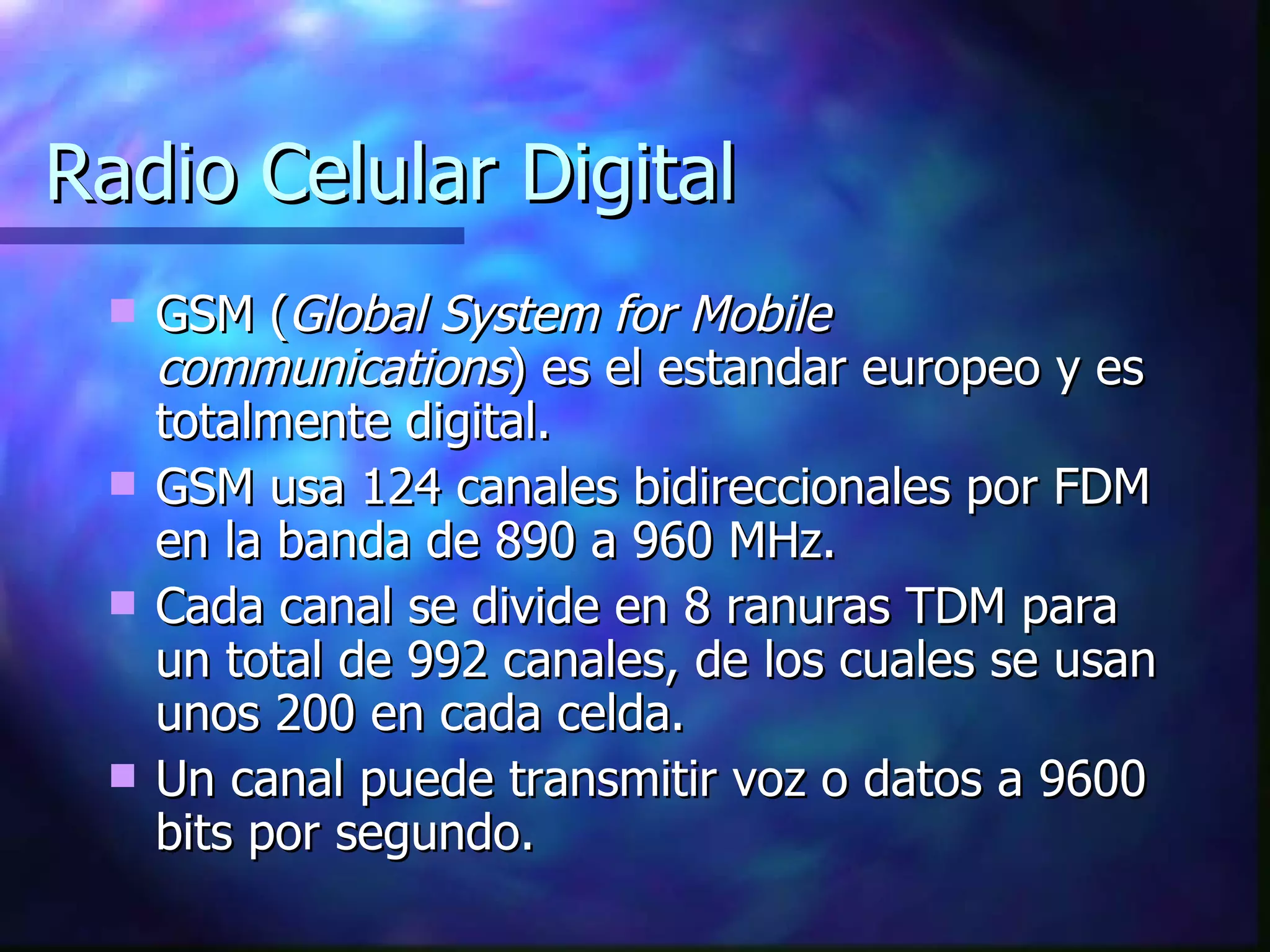 Radio Celular Digital GSM ( Global System for Mobile communications ) es el estandar europeo y es totalmente digital. GSM usa 124 canales bidireccionales por FDM en la banda de 890 a 960 MHz. Cada canal se divide en 8 ranuras TDM para un total de 992 canales, de los cuales se usan unos 200 en cada celda. Un canal puede transmitir voz o datos a 9600 bits por segundo. 