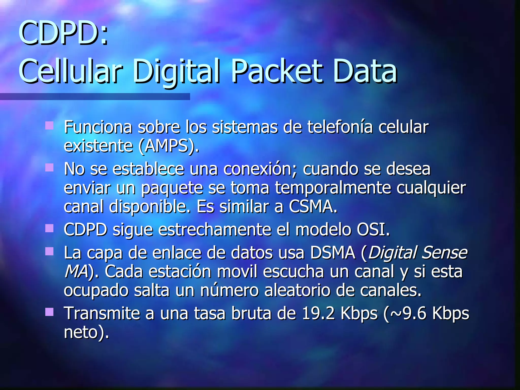 CDPD: Cellular Digital Packet Data Funciona sobre los sistemas de telefonía celular existente (AMPS). No se establece una conexión; cuando se desea enviar un paquete se toma temporalmente cualquier canal disponible. Es similar a CSMA. CDPD sigue estrechamente el modelo OSI. La capa de enlace de datos usa DSMA ( Digital Sense MA ). Cada estación movil escucha un canal y si esta ocupado salta un número aleatorio de canales. Transmite a una tasa bruta de 19.2 Kbps (~9.6 Kbps neto). 