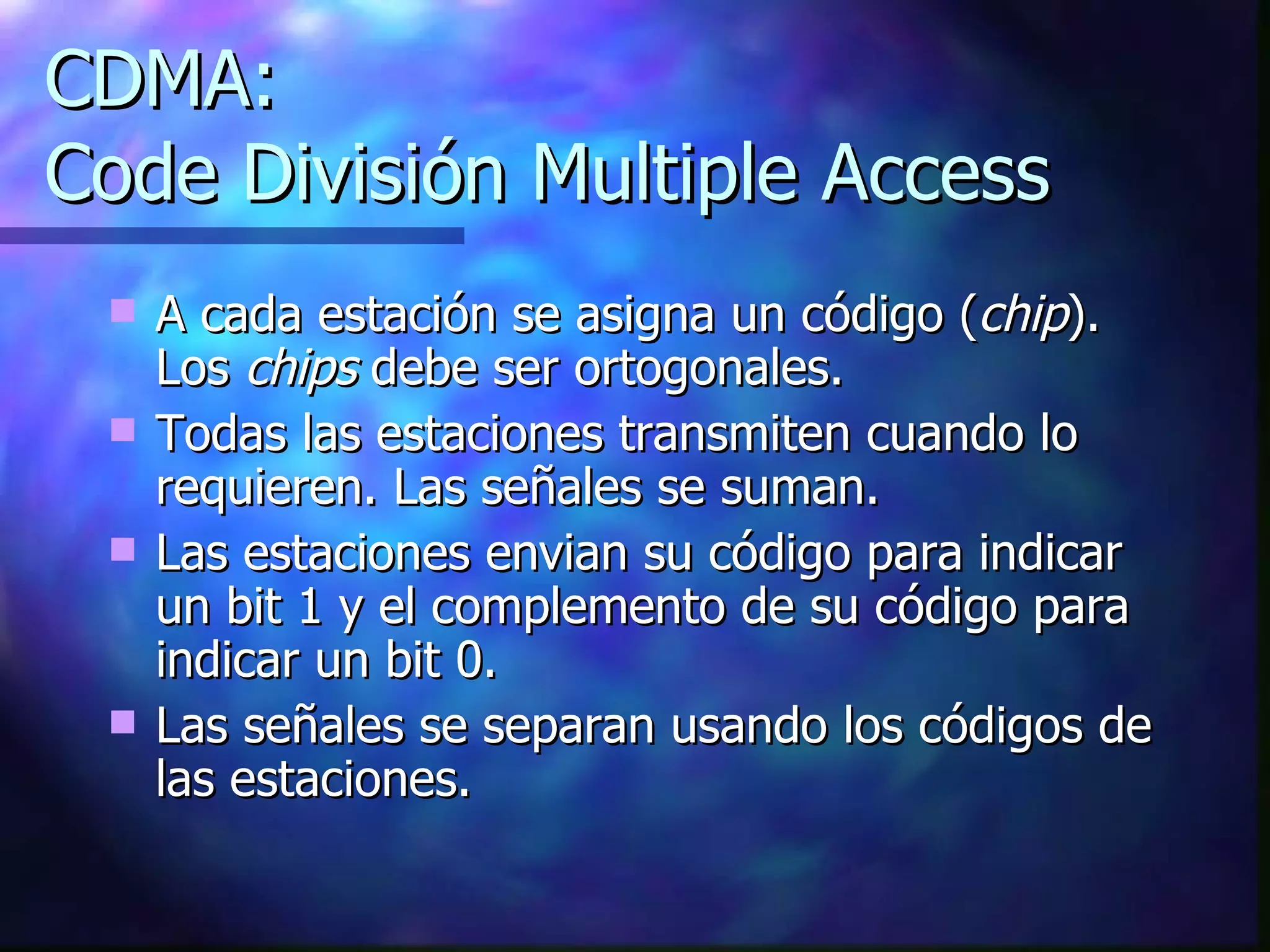CDMA: Code División Multiple Access A cada estación se asigna un código ( chip ). Los  chips  debe ser ortogonales.  Todas las estaciones transmiten cuando lo requieren. Las señales se suman. Las estaciones envian su código para indicar un bit 1 y el complemento de su código para indicar un bit 0. Las señales se separan usando los códigos de las estaciones. 