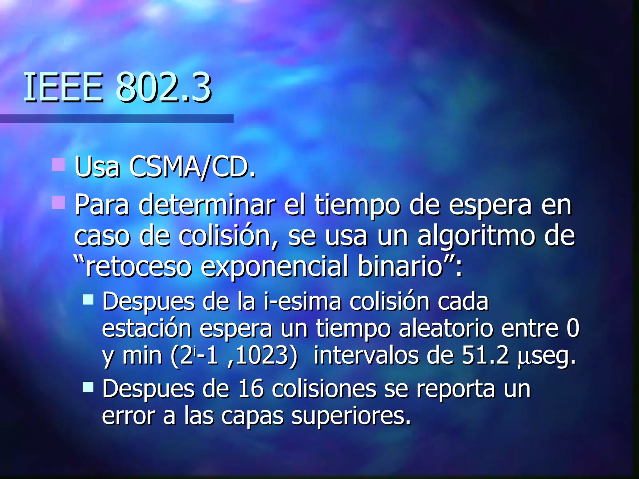IEEE 802.3 Usa CSMA/CD. Para determinar el tiempo de espera en caso de colisión, se usa un algoritmo de “retoceso exponencial binario”: Despues de la i-esima colisión cada estación espera un tiempo aleatorio entre 0 y min (2 i -1 ,1023)  intervalos de 51.2   seg. Despues de 16 colisiones se reporta un error a las capas superiores.  