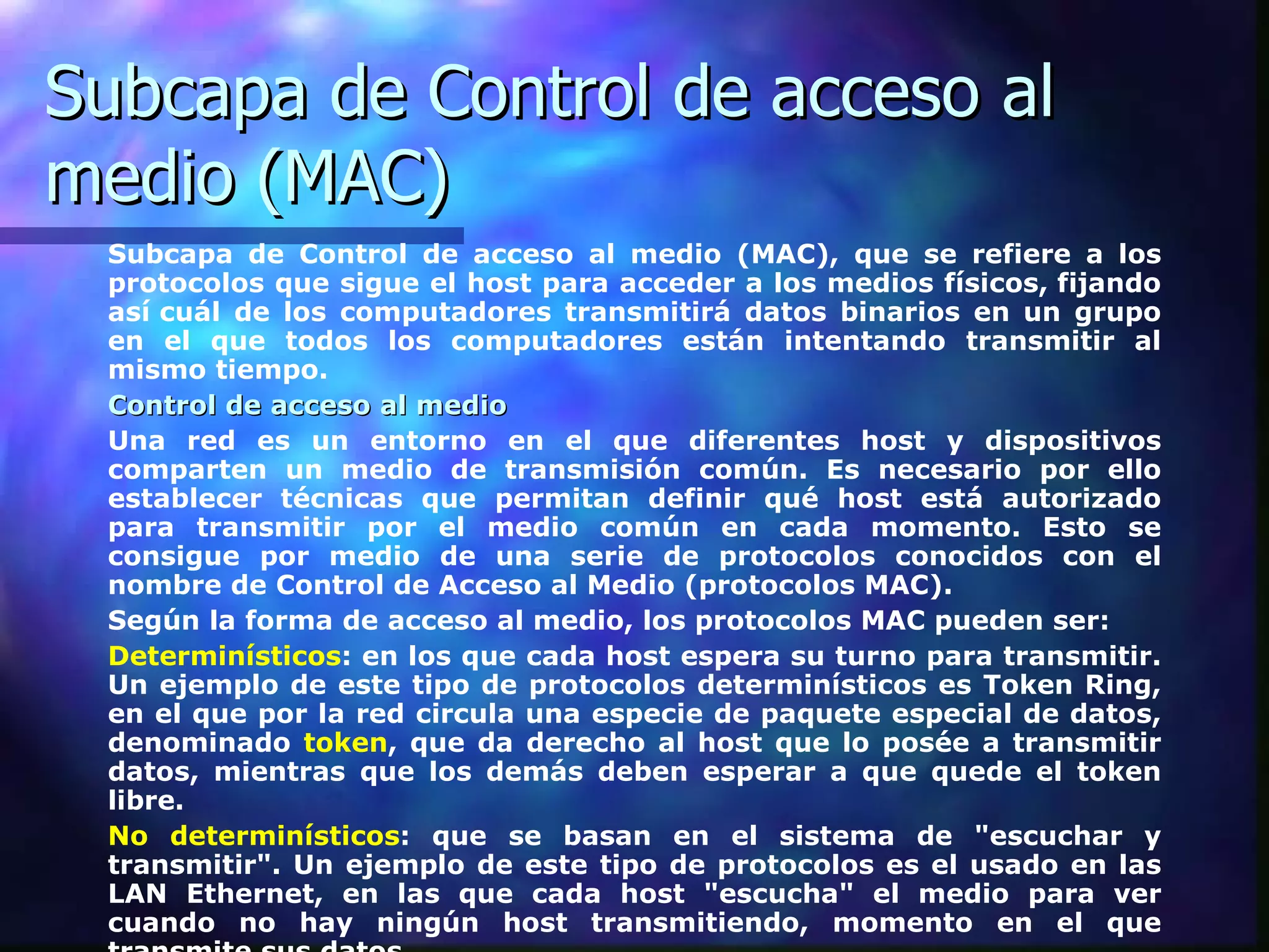 Subcapa de Control de acceso al medio (MAC) Subcapa de Control de acceso al medio (MAC), que se refiere a los protocolos que sigue el host para acceder a los medios físicos, fijando así cuál de los computadores transmitirá datos binarios en un grupo en el que todos los computadores están intentando transmitir al mismo tiempo.  Control de acceso al medio   Una red es un entorno en el que diferentes host y dispositivos comparten un medio de transmisión común. Es necesario por ello establecer técnicas que permitan definir qué host está autorizado para transmitir por el medio común en cada momento. Esto se consigue por medio de una serie de protocolos conocidos con el nombre de Control de Acceso al Medio (protocolos MAC).  Según la forma de acceso al medio, los protocolos MAC pueden ser: Determinísticos : en los que cada host espera su turno para transmitir. Un ejemplo de este tipo de protocolos determinísticos es Token Ring, en el que   por la red circula una especie de paquete especial de datos, denominado   token , que da derecho al host que lo posée a transmitir datos, mientras que los demás deben esperar a que quede el token libre.  No determinísticos : que se basan en el sistema de "escuchar y transmitir". Un ejemplo de este tipo de protocolos es el usado en las LAN Ethernet, en las que cada host "escucha" el medio para ver cuando no hay ningún host transmitiendo, momento en el que transmite sus datos.  