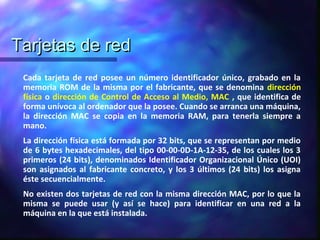 Tarjetas de redTarjetas de red
Cada tarjeta de red posee un número identificador único, grabado en la
memoria ROM de la misma por el fabricante, que se denomina dirección
física o dirección de Control de Acceso al Medio, MAC , que identifica de
forma unívoca al ordenador que la posee. Cuando se arranca una máquina,
la dirección MAC se copia en la memoria RAM, para tenerla siempre a
mano.
La dirección física está formada por 32 bits, que se representan por medio
de 6 bytes hexadecimales, del tipo 00-00-0D-1A-12-35, de los cuales los 3
primeros (24 bits), denominados Identificador Organizacional Único (UOI)
son asignados al fabricante concreto, y los 3 últimos (24 bits) los asigna
éste secuencialmente.
No existen dos tarjetas de red con la misma dirección MAC, por lo que la
misma se puede usar (y así se hace) para identificar en una red a la
máquina en la que está instalada.
 