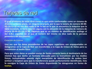 Tarjetas de redTarjetas de red
El gran problema de estas direcciones es que están conformadas como un sistema de
direccionamiento plano, sin ninguna jerarquía, por lo que la tarjeta de número 00-00-
0D-1A-12-35 no nos dice nada ni de la red en la que se encuentra la máquina que la
tiene instalada, ni tiene relación alguna con la ubicación de la máquina de número de
tarjeta 00-00-0D-1A-12-36. Digamos que es un sistema de identificación análogo al
del D.N.I. español, en el que el número del mismo no dice nada de la persona
poseedora del documento.
Creación de tramasCreación de tramas
Una vez que los datos procedentes de las capas superiores son enpaquetados en
datagramas en la Capa de Red son transferidos a la Capa de Enlace de Datos para su
transmisión al medio físico.
Para que estos datos se puedan enviar de forma correcta hasta el destinatario de los
mismos hay que darles un formato adecuado para su transmisión por los medios
físicos, incluyéndoles además algún mecanismo de identificación de ambos host
(emisor y receptor) para que la transferencia quede perfectamente identificada. Esto
lo consigue la Capa de Enlace de Datos disponiendo los datagramas en forma de
tramas.
 