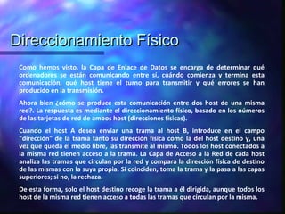 Direccionamiento FísicoDireccionamiento Físico
Como hemos visto, la Capa de Enlace de Datos se encarga de determinar qué
ordenadores se están comunicando entre sí, cuándo comienza y termina esta
comunicación, qué host tiene el turno para transmitir y qué errores se han
producido en la transmisión.
Ahora bien ¿cómo se produce esta comunicación entre dos host de una misma
red?. La respuesta es mediante el direccionamiento físico, basado en los números
de las tarjetas de red de ambos host (direcciones físicas).
Cuando el host A desea enviar una trama al host B, introduce en el campo
"dirección" de la trama tanto su dirección física como la del host destino y, una
vez que queda el medio libre, las transmite al mismo. Todos los host conectados a
la misma red tienen acceso a la trama. La Capa de Acceso a la Red de cada host
analiza las tramas que circulan por la red y compara la dirección física de destino
de las mismas con la suya propia. Si coinciden, toma la trama y la pasa a las capas
superiores; si no, la rechaza.
De esta forma, solo el host destino recoge la trama a él dirigida, aunque todos los
host de la misma red tienen acceso a todas las tramas que circulan por la misma.
 